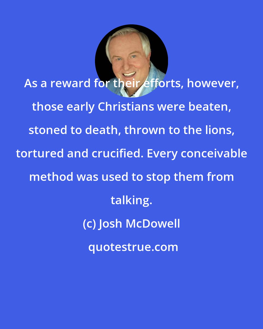 Josh McDowell: As a reward for their efforts, however, those early Christians were beaten, stoned to death, thrown to the lions, tortured and crucified. Every conceivable method was used to stop them from talking.