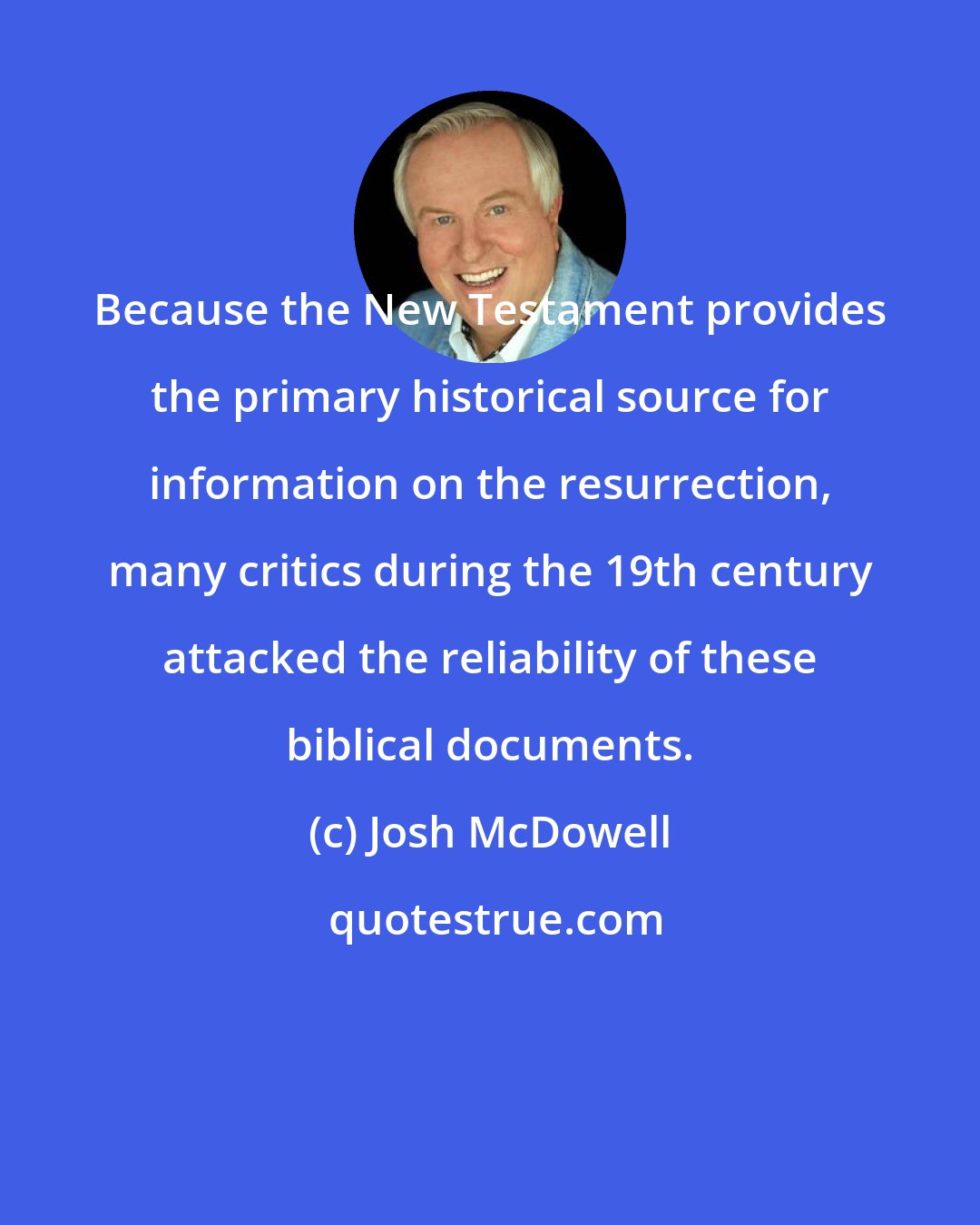 Josh McDowell: Because the New Testament provides the primary historical source for information on the resurrection, many critics during the 19th century attacked the reliability of these biblical documents.