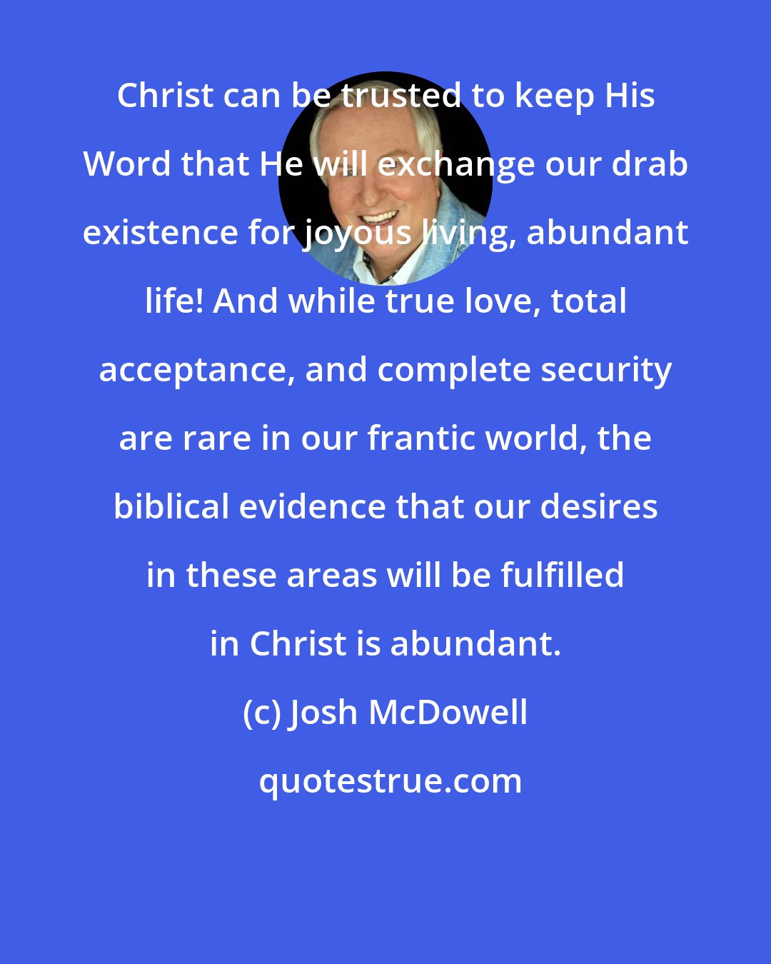 Josh McDowell: Christ can be trusted to keep His Word that He will exchange our drab existence for joyous living, abundant life! And while true love, total acceptance, and complete security are rare in our frantic world, the biblical evidence that our desires in these areas will be fulfilled in Christ is abundant.