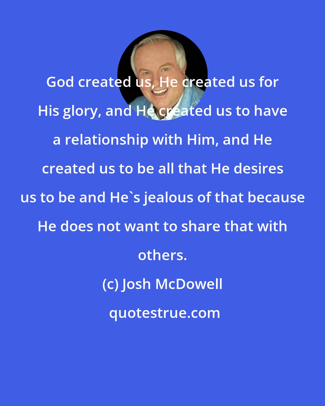 Josh McDowell: God created us, He created us for His glory, and He created us to have a relationship with Him, and He created us to be all that He desires us to be and He's jealous of that because He does not want to share that with others.