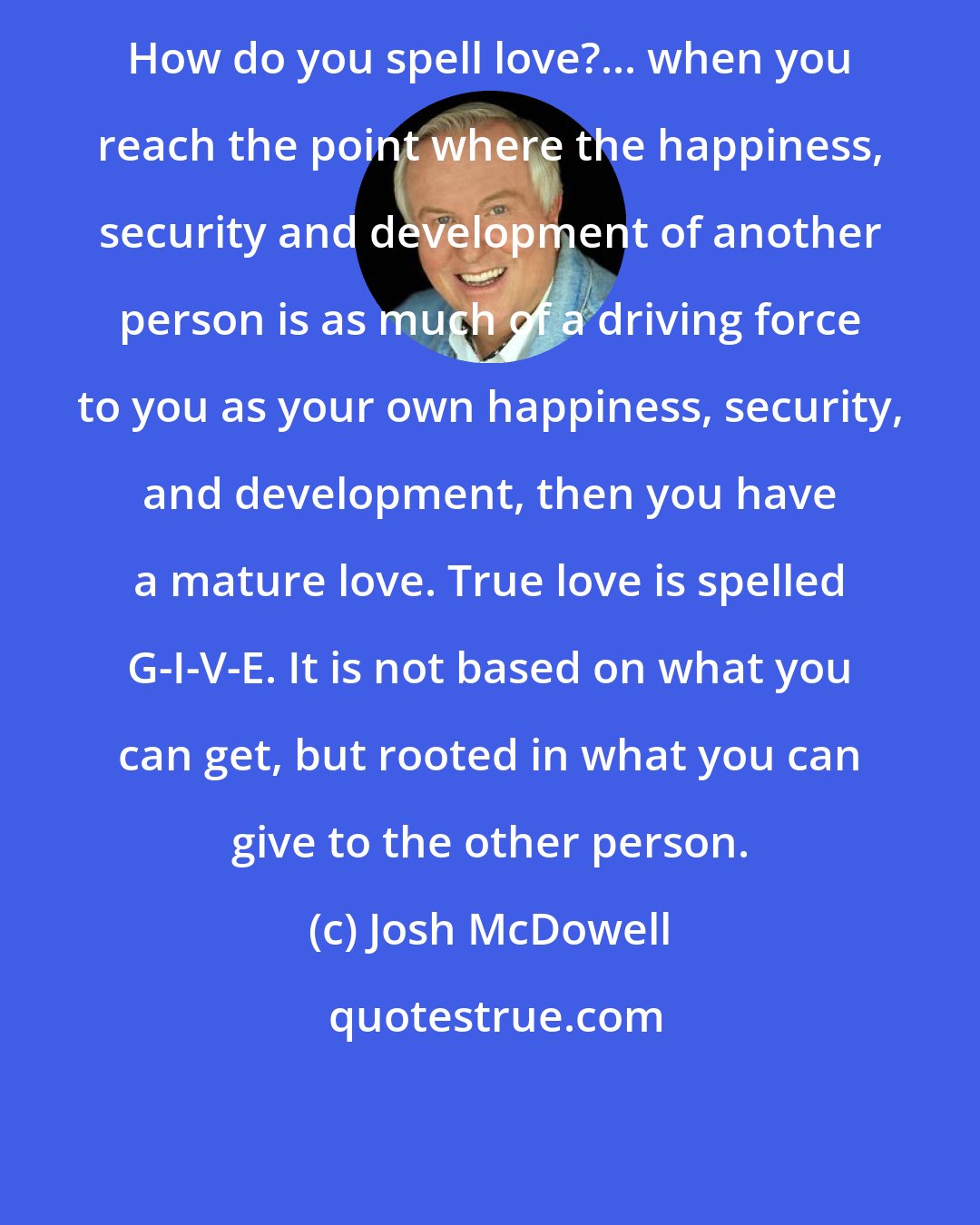 Josh McDowell: How do you spell love?... when you reach the point where the happiness, security and development of another person is as much of a driving force to you as your own happiness, security, and development, then you have a mature love. True love is spelled G-I-V-E. It is not based on what you can get, but rooted in what you can give to the other person.
