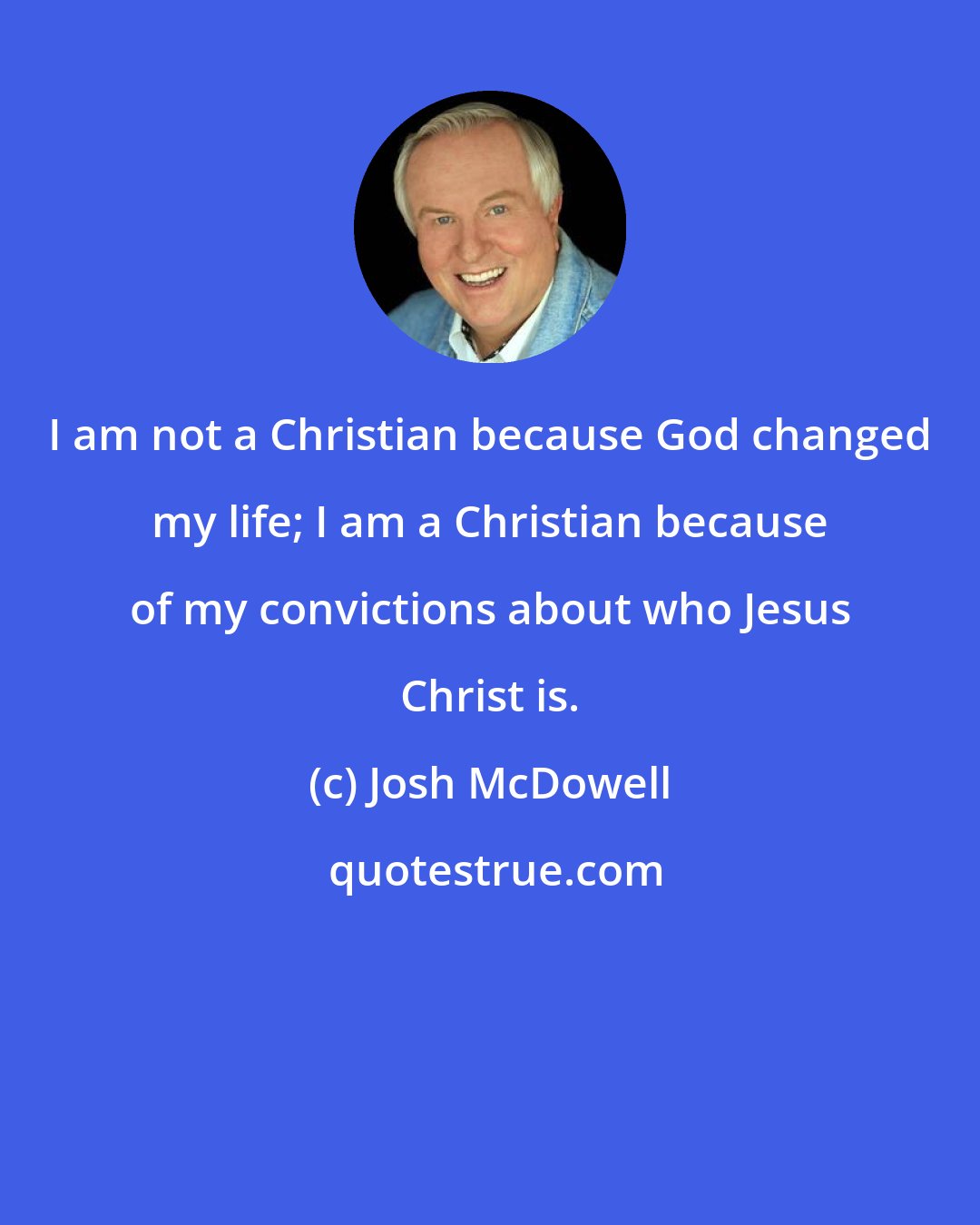 Josh McDowell: I am not a Christian because God changed my life; I am a Christian because of my convictions about who Jesus Christ is.