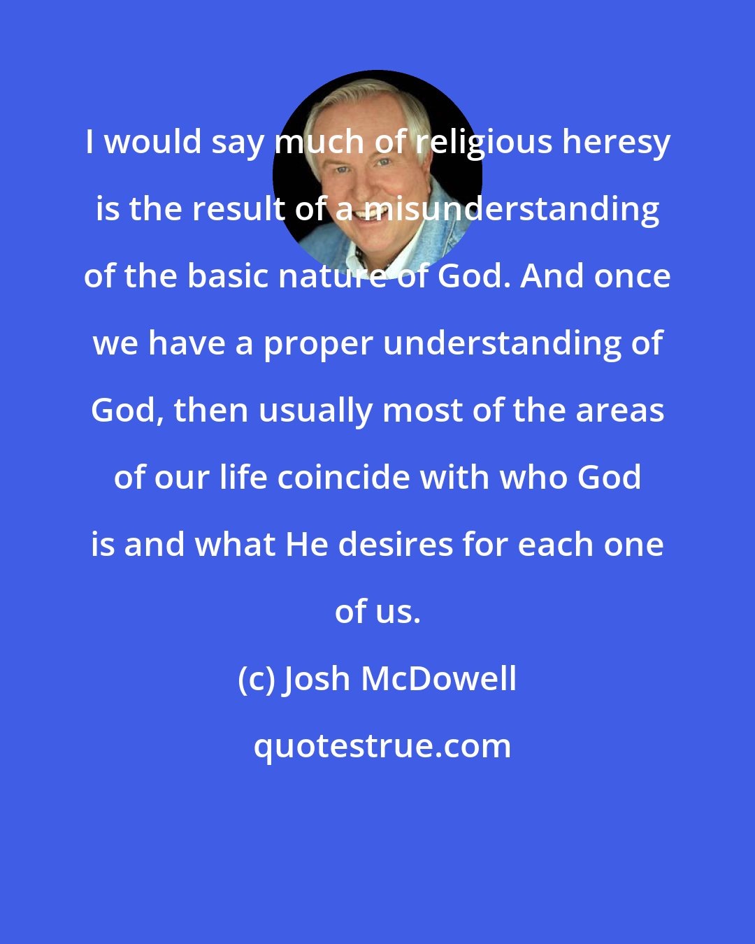 Josh McDowell: I would say much of religious heresy is the result of a misunderstanding of the basic nature of God. And once we have a proper understanding of God, then usually most of the areas of our life coincide with who God is and what He desires for each one of us.