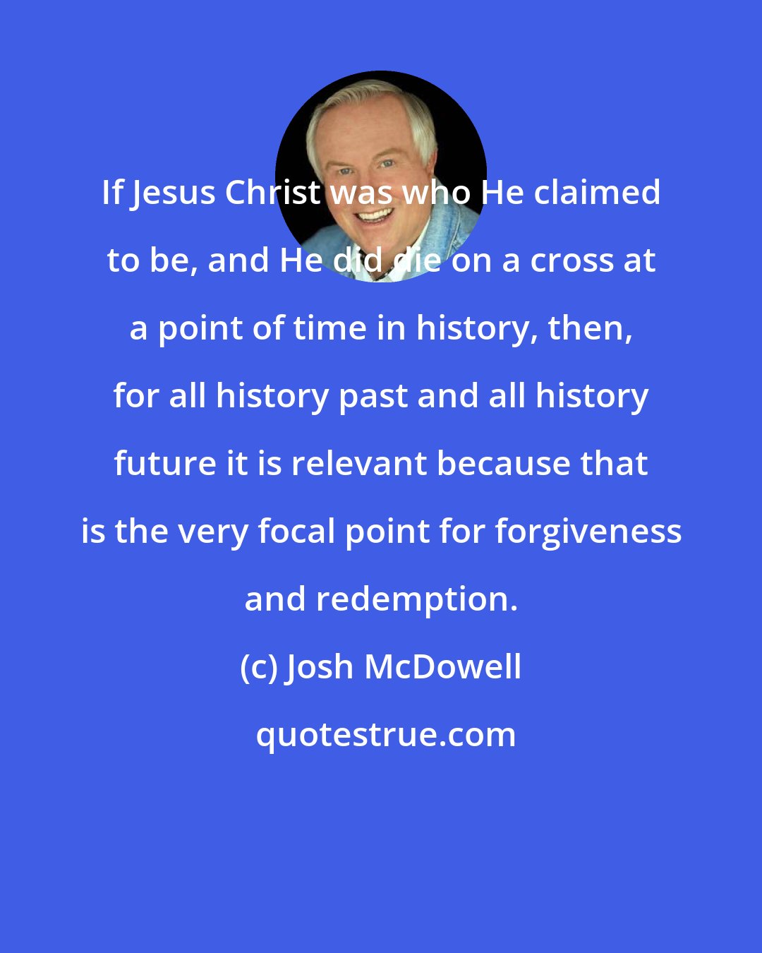 Josh McDowell: If Jesus Christ was who He claimed to be, and He did die on a cross at a point of time in history, then, for all history past and all history future it is relevant because that is the very focal point for forgiveness and redemption.