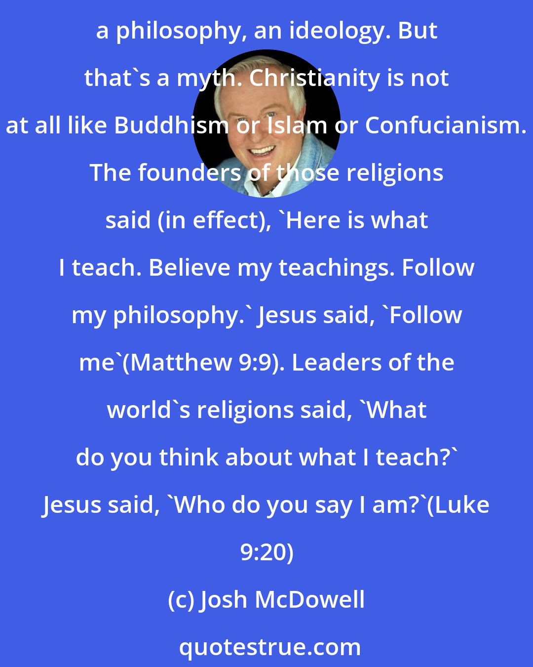 Josh McDowell: Many people entertain the idea that Christianity,like almost any other religion,is basically a system of beliefs-you know, a set of doctrines or a code of behavior, a philosophy, an ideology. But that's a myth. Christianity is not at all like Buddhism or Islam or Confucianism. The founders of those religions said (in effect), 'Here is what I teach. Believe my teachings. Follow my philosophy.' Jesus said, 'Follow me'(Matthew 9:9). Leaders of the world's religions said, 'What do you think about what I teach?' Jesus said, 'Who do you say I am?'(Luke 9:20)