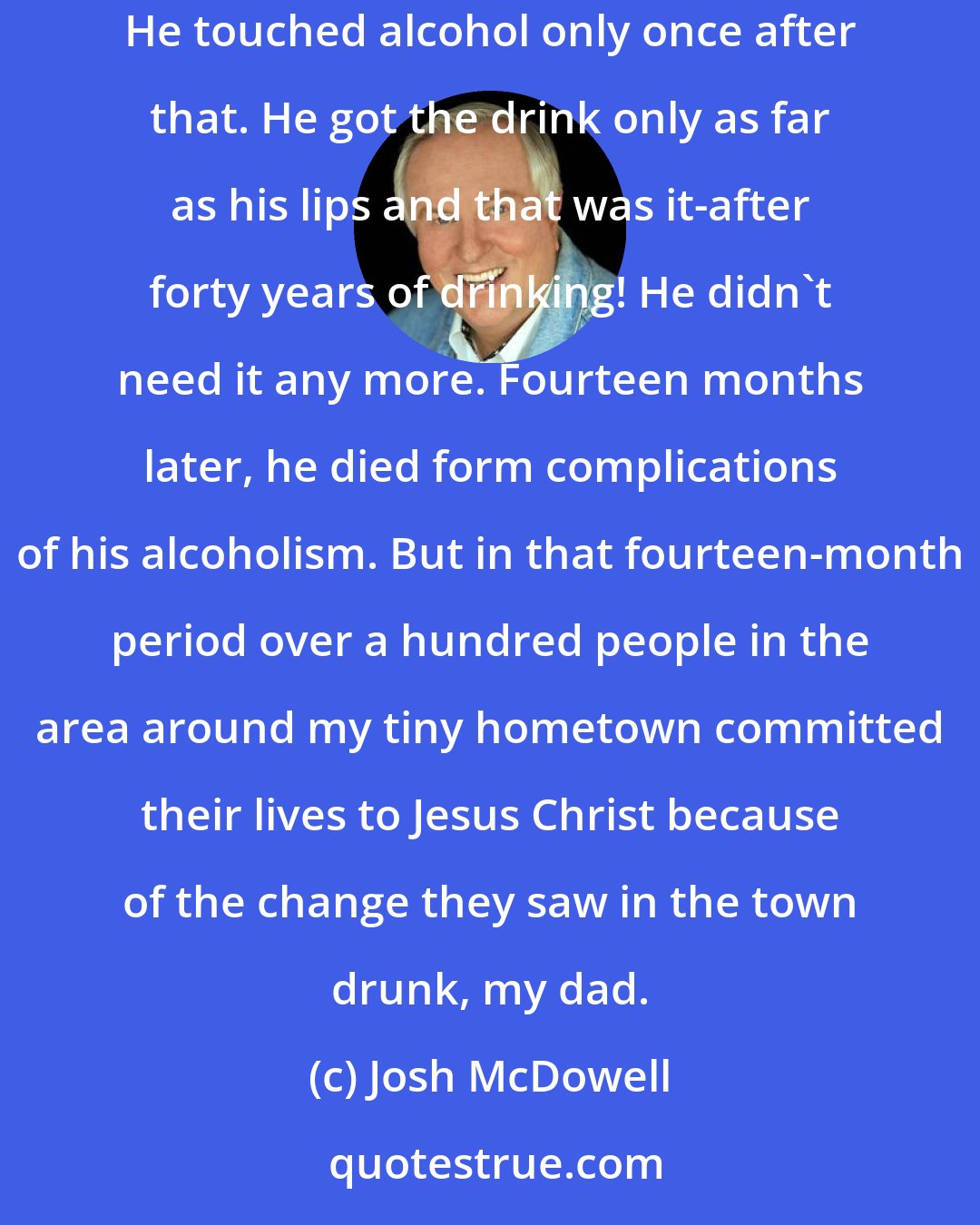 Josh McDowell: My father's life was changed right before my eyes [when he trusted Christ]. It was like someone reached down and switched on a light inside him. He touched alcohol only once after that. He got the drink only as far as his lips and that was it-after forty years of drinking! He didn't need it any more. Fourteen months later, he died form complications of his alcoholism. But in that fourteen-month period over a hundred people in the area around my tiny hometown committed their lives to Jesus Christ because of the change they saw in the town drunk, my dad.