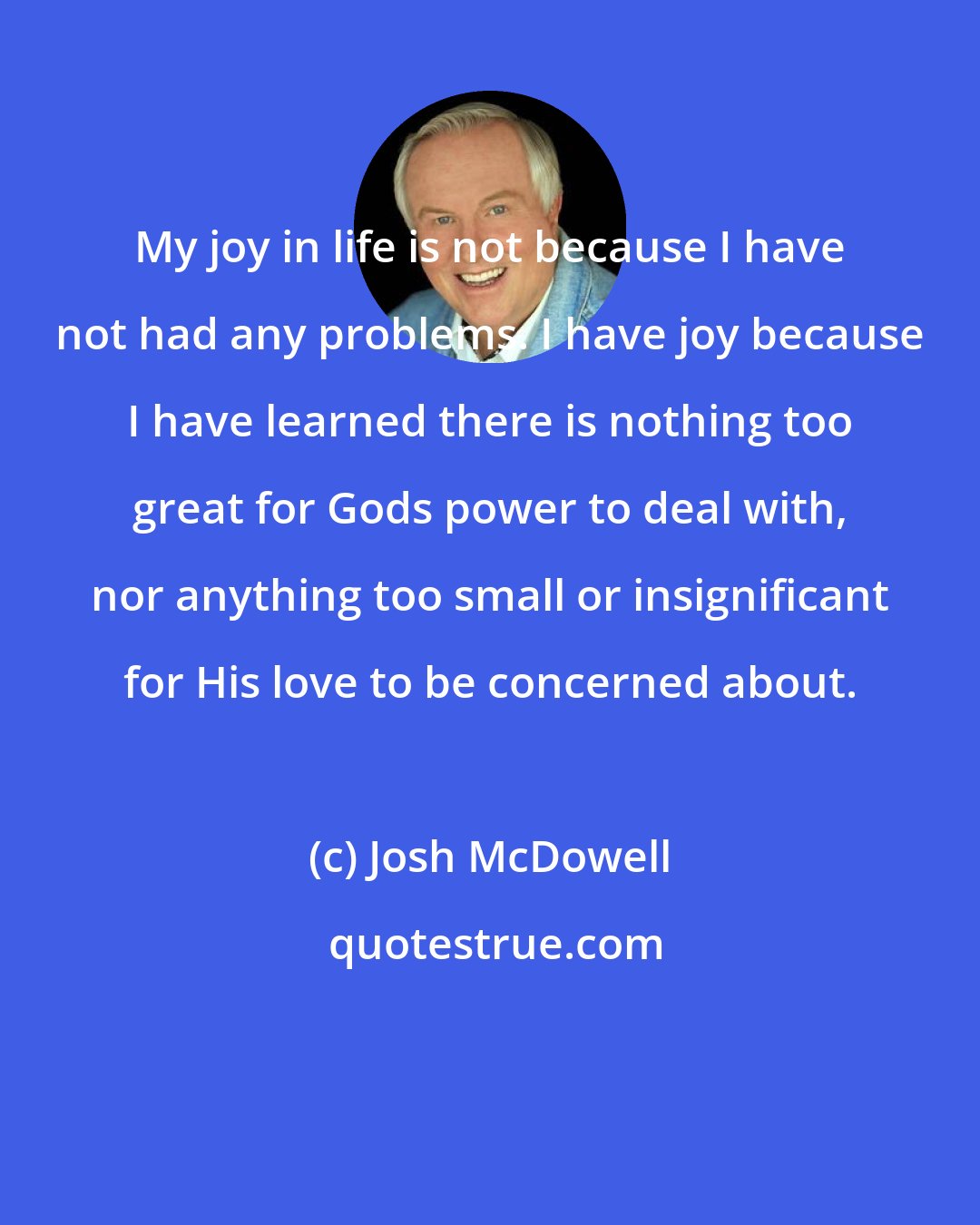 Josh McDowell: My joy in life is not because I have not had any problems. I have joy because I have learned there is nothing too great for Gods power to deal with, nor anything too small or insignificant for His love to be concerned about.