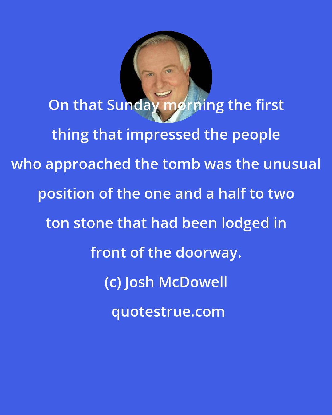 Josh McDowell: On that Sunday morning the first thing that impressed the people who approached the tomb was the unusual position of the one and a half to two ton stone that had been lodged in front of the doorway.