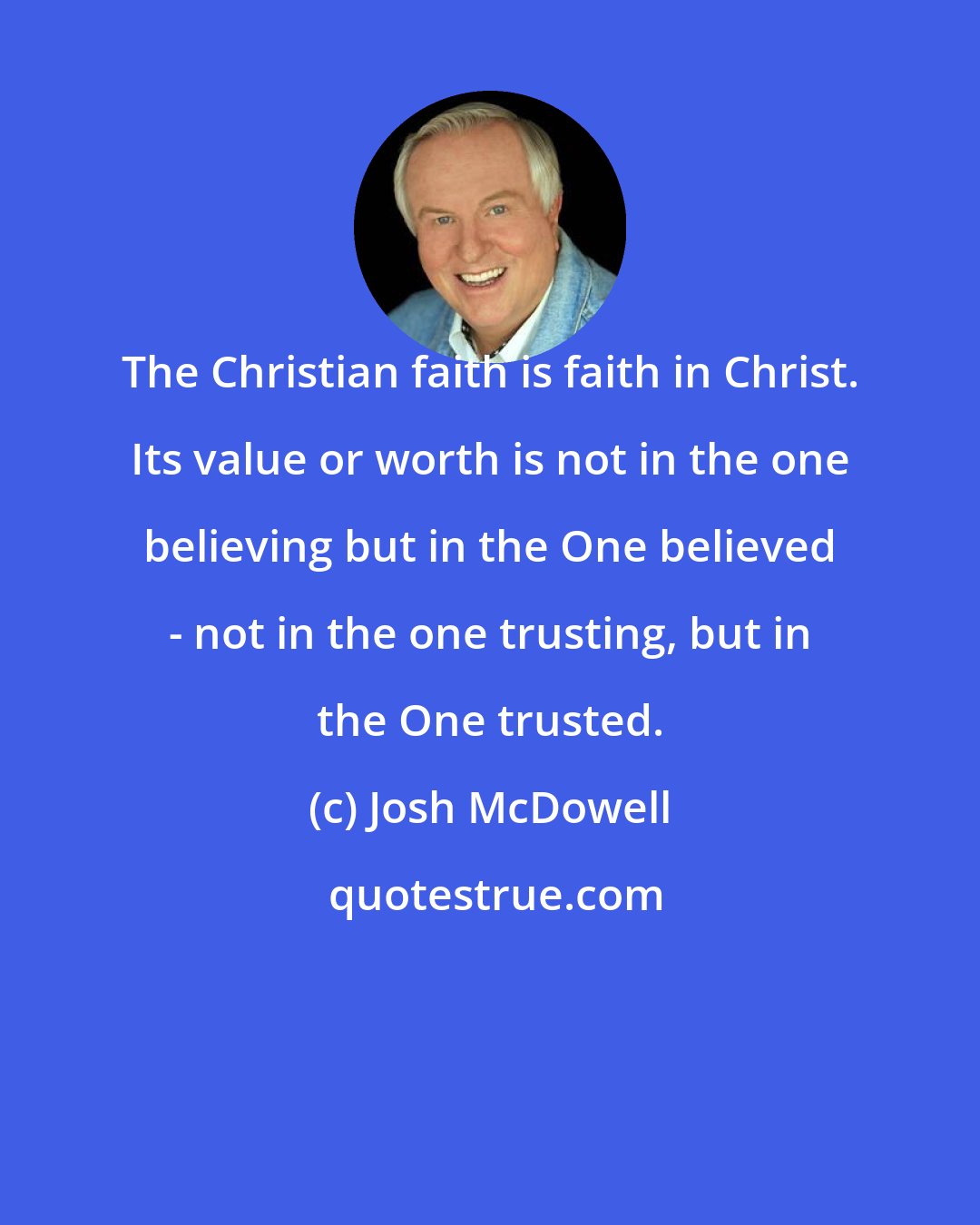 Josh McDowell: The Christian faith is faith in Christ. Its value or worth is not in the one believing but in the One believed - not in the one trusting, but in the One trusted.