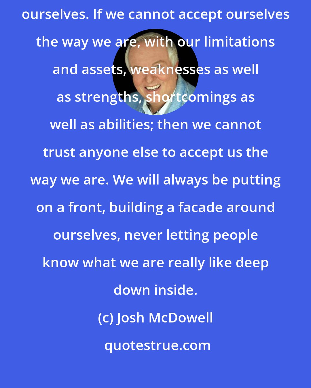 Josh McDowell: The fact that God accepts us should be our motivation for accepting ourselves. If we cannot accept ourselves the way we are, with our limitations and assets, weaknesses as well as strengths, shortcomings as well as abilities; then we cannot trust anyone else to accept us the way we are. We will always be putting on a front, building a facade around ourselves, never letting people know what we are really like deep down inside.