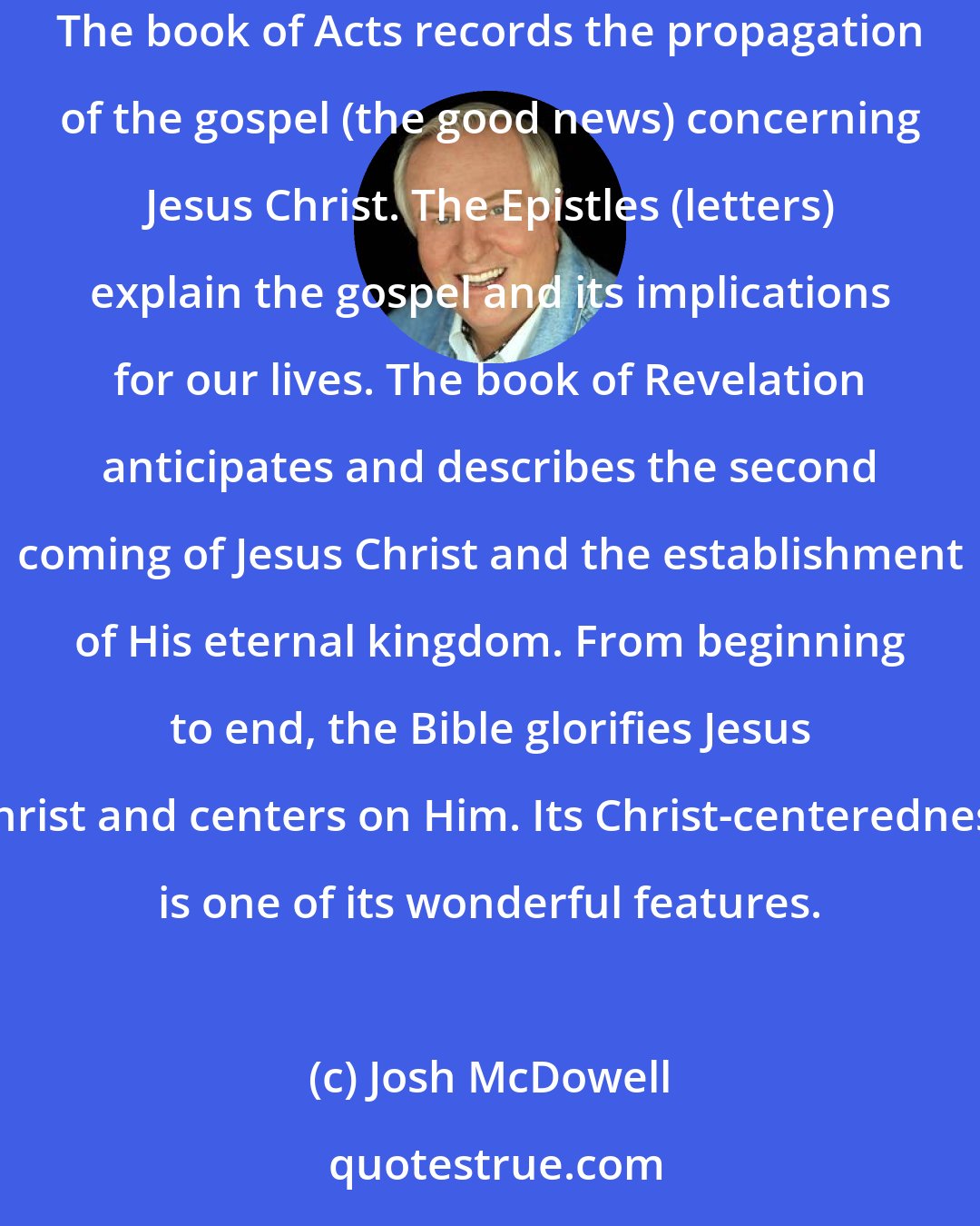 Josh McDowell: The Old Testament records the preparation for the coming of the Messiah. The Gospels record the coming of the Messiah, Jesus Christ our Lord. The book of Acts records the propagation of the gospel (the good news) concerning Jesus Christ. The Epistles (letters) explain the gospel and its implications for our lives. The book of Revelation anticipates and describes the second coming of Jesus Christ and the establishment of His eternal kingdom. From beginning to end, the Bible glorifies Jesus Christ and centers on Him. Its Christ-centeredness is one of its wonderful features.