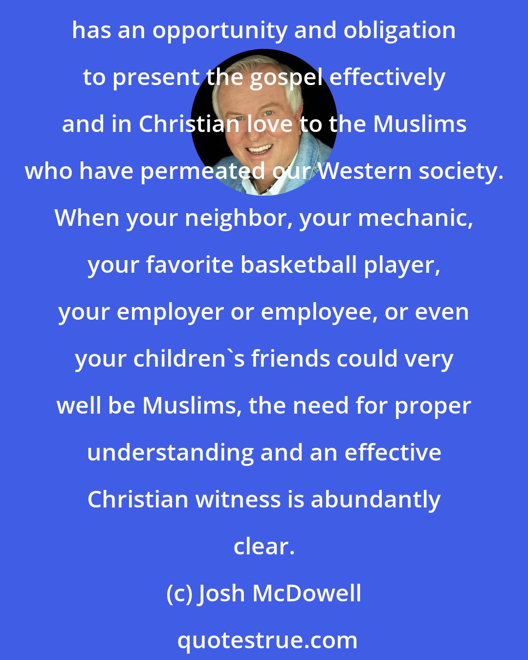 Josh McDowell: There was a time when only specialized Christian missionaries needed to be able to defend the gospel of Jesus Christ against the attacks of Islam. Today every Christian has an opportunity and obligation to present the gospel effectively and in Christian love to the Muslims who have permeated our Western society. When your neighbor, your mechanic, your favorite basketball player, your employer or employee, or even your children's friends could very well be Muslims, the need for proper understanding and an effective Christian witness is abundantly clear.