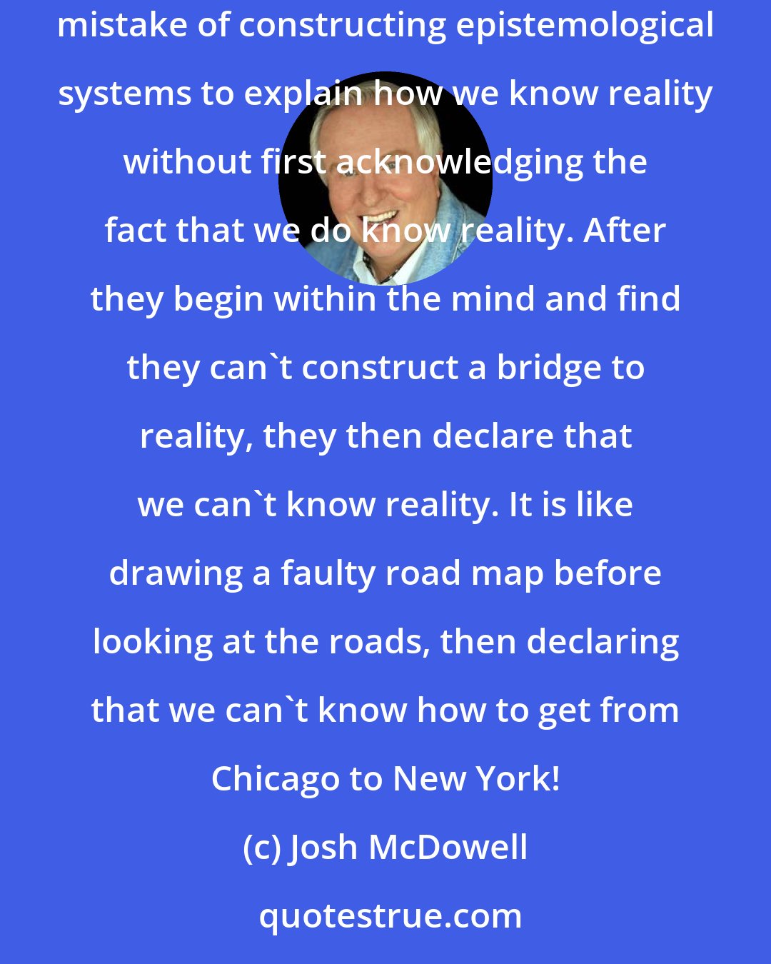 Josh McDowell: This is an important distinction, because most of the modern philosophies that deny that we can know reality, and ultimately truth, make the mistake of constructing epistemological systems to explain how we know reality without first acknowledging the fact that we do know reality. After they begin within the mind and find they can't construct a bridge to reality, they then declare that we can't know reality. It is like drawing a faulty road map before looking at the roads, then declaring that we can't know how to get from Chicago to New York!
