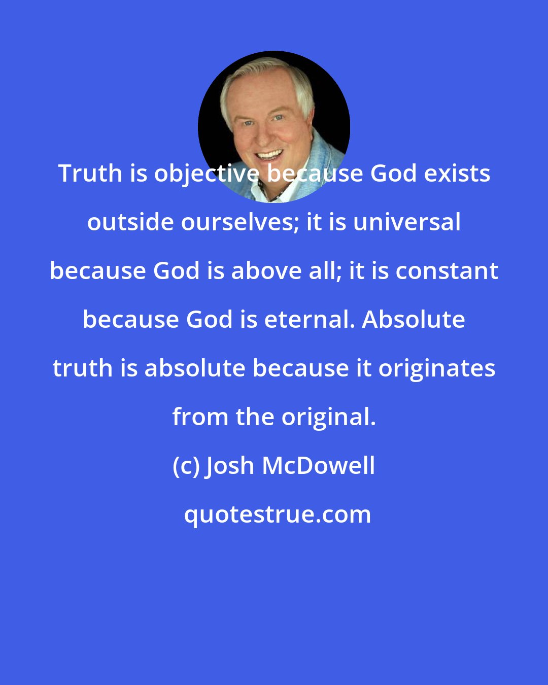 Josh McDowell: Truth is objective because God exists outside ourselves; it is universal because God is above all; it is constant because God is eternal. Absolute truth is absolute because it originates from the original.