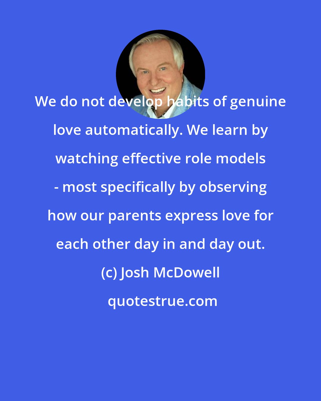 Josh McDowell: We do not develop habits of genuine love automatically. We learn by watching effective role models - most specifically by observing how our parents express love for each other day in and day out.