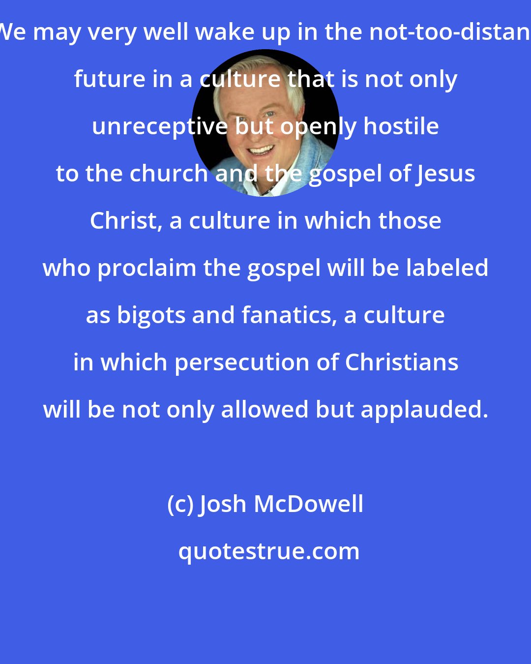 Josh McDowell: We may very well wake up in the not-too-distant future in a culture that is not only unreceptive but openly hostile to the church and the gospel of Jesus Christ, a culture in which those who proclaim the gospel will be labeled as bigots and fanatics, a culture in which persecution of Christians will be not only allowed but applauded.