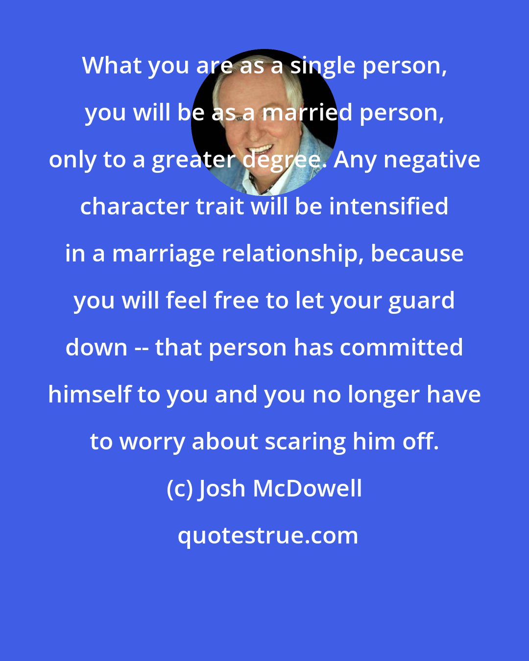 Josh McDowell: What you are as a single person, you will be as a married person, only to a greater degree. Any negative character trait will be intensified in a marriage relationship, because you will feel free to let your guard down -- that person has committed himself to you and you no longer have to worry about scaring him off.