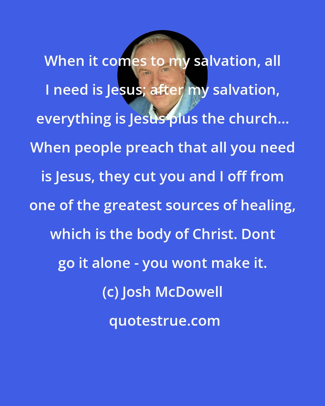 Josh McDowell: When it comes to my salvation, all I need is Jesus; after my salvation, everything is Jesus plus the church... When people preach that all you need is Jesus, they cut you and I off from one of the greatest sources of healing, which is the body of Christ. Dont go it alone - you wont make it.