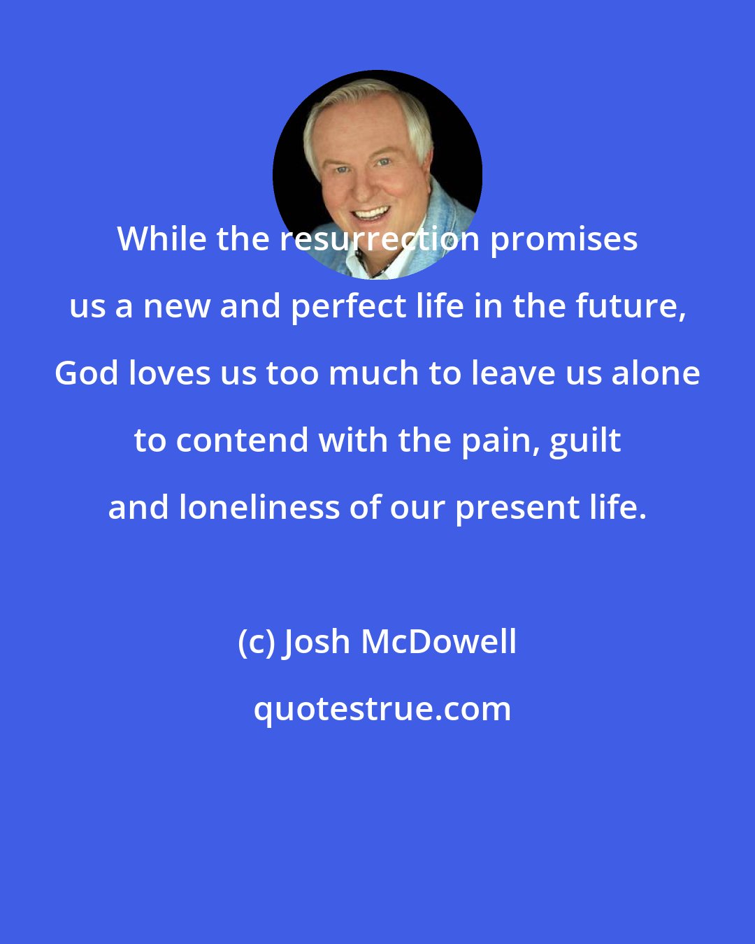 Josh McDowell: While the resurrection promises us a new and perfect life in the future, God loves us too much to leave us alone to contend with the pain, guilt and loneliness of our present life.