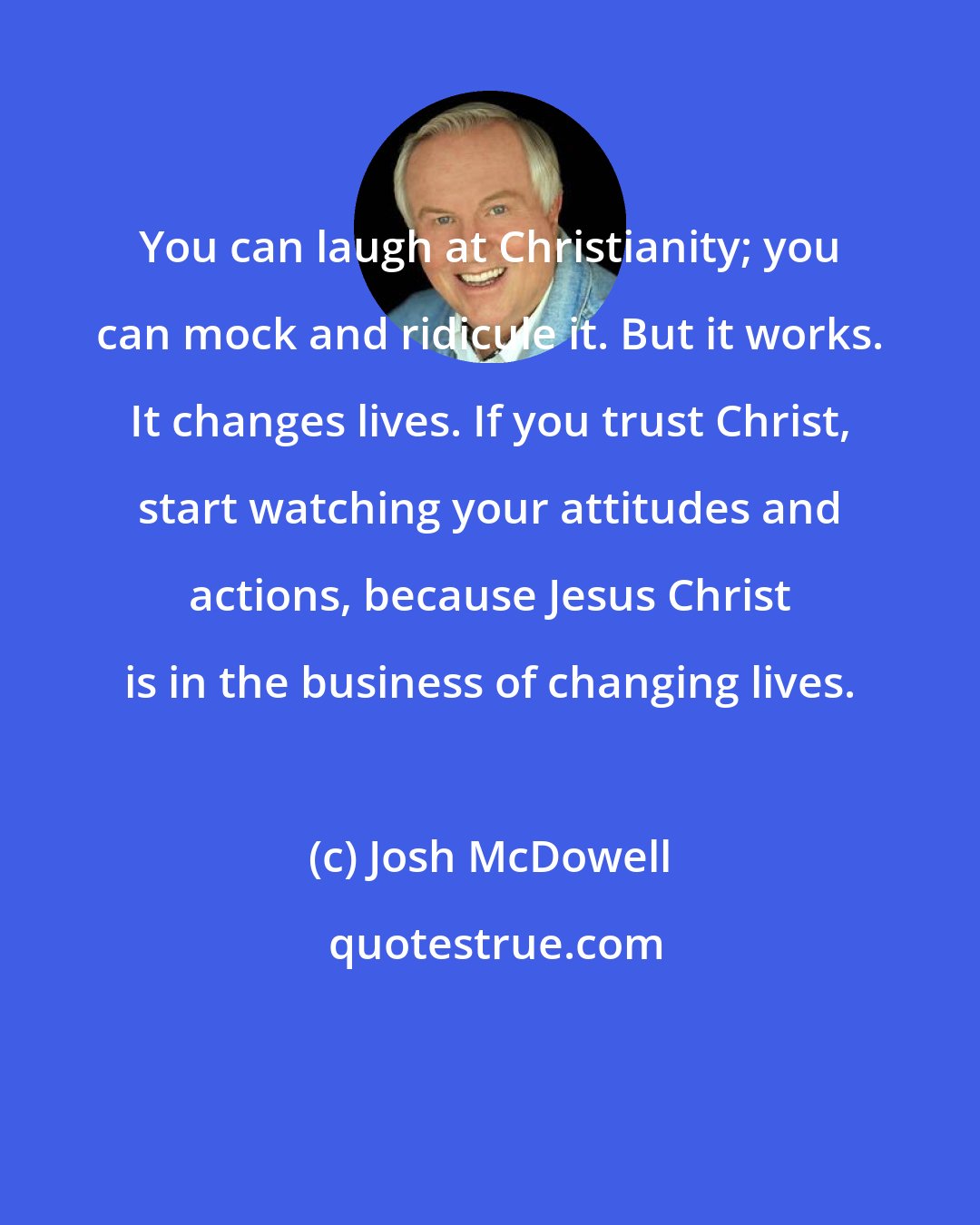 Josh McDowell: You can laugh at Christianity; you can mock and ridicule it. But it works. It changes lives. If you trust Christ, start watching your attitudes and actions, because Jesus Christ is in the business of changing lives.