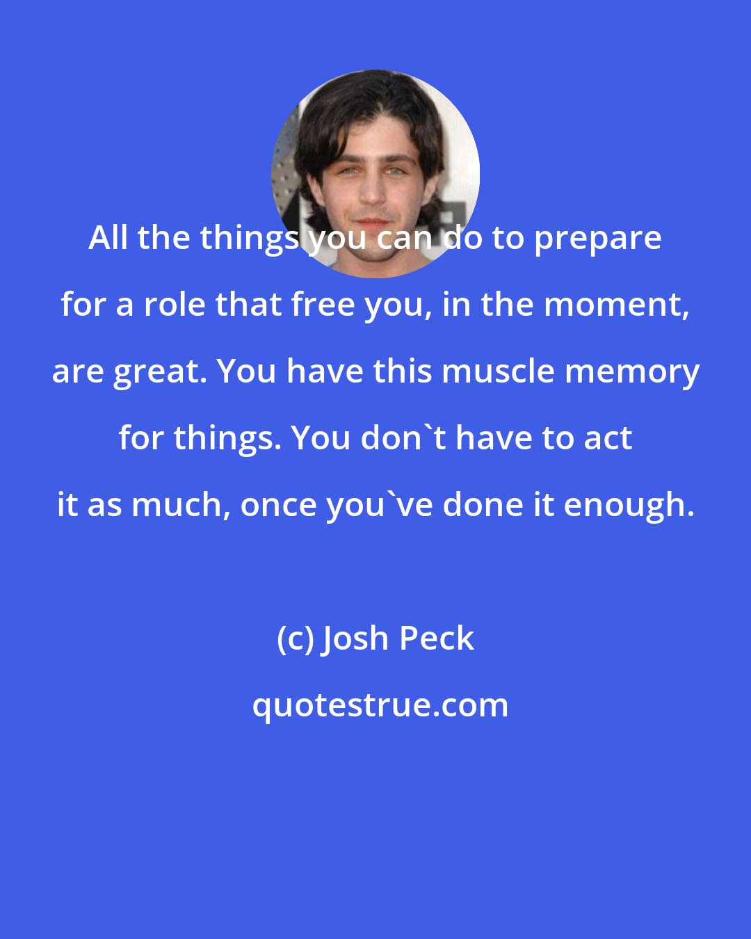 Josh Peck: All the things you can do to prepare for a role that free you, in the moment, are great. You have this muscle memory for things. You don't have to act it as much, once you've done it enough.