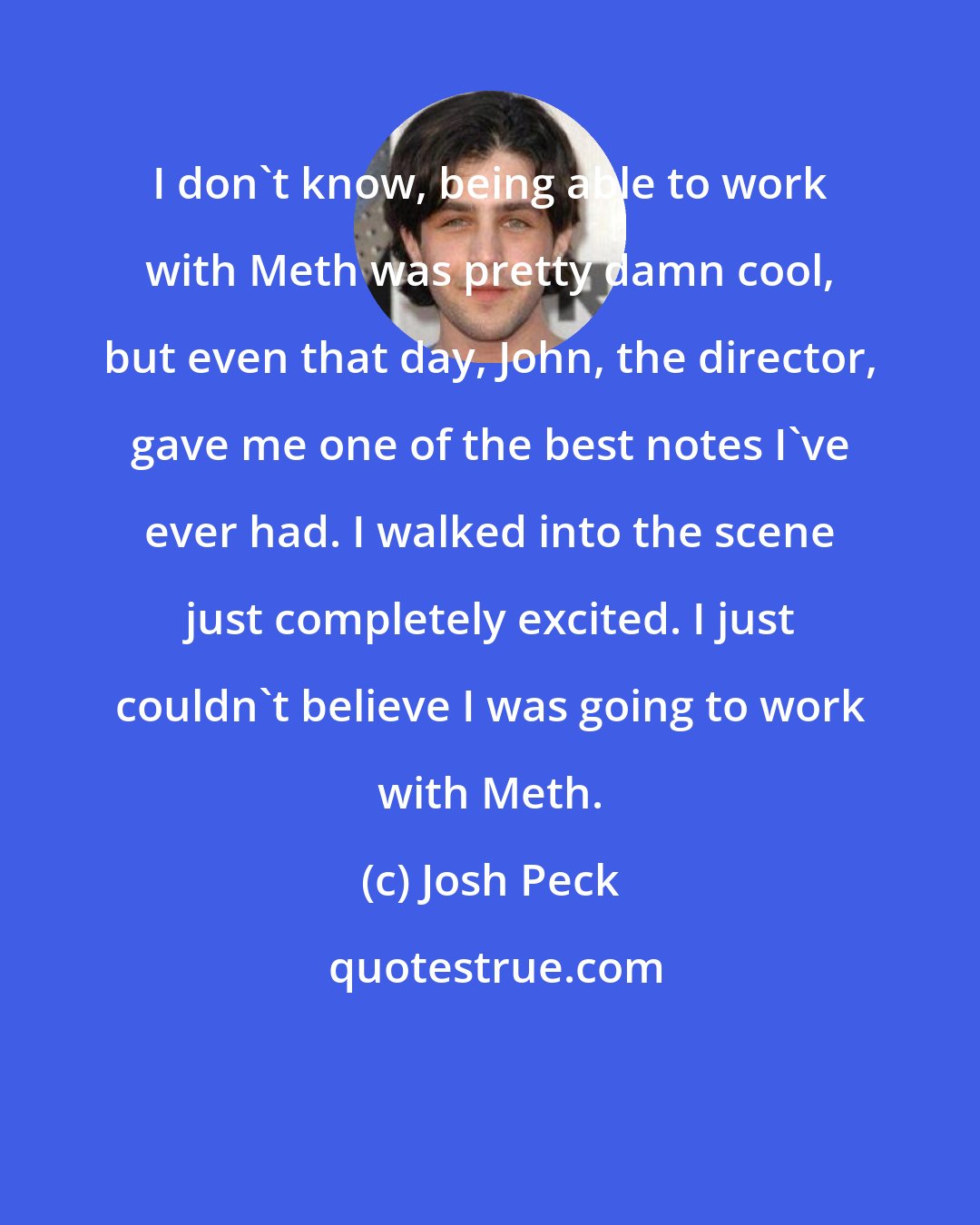 Josh Peck: I don't know, being able to work with Meth was pretty damn cool, but even that day, John, the director, gave me one of the best notes I've ever had. I walked into the scene just completely excited. I just couldn't believe I was going to work with Meth.