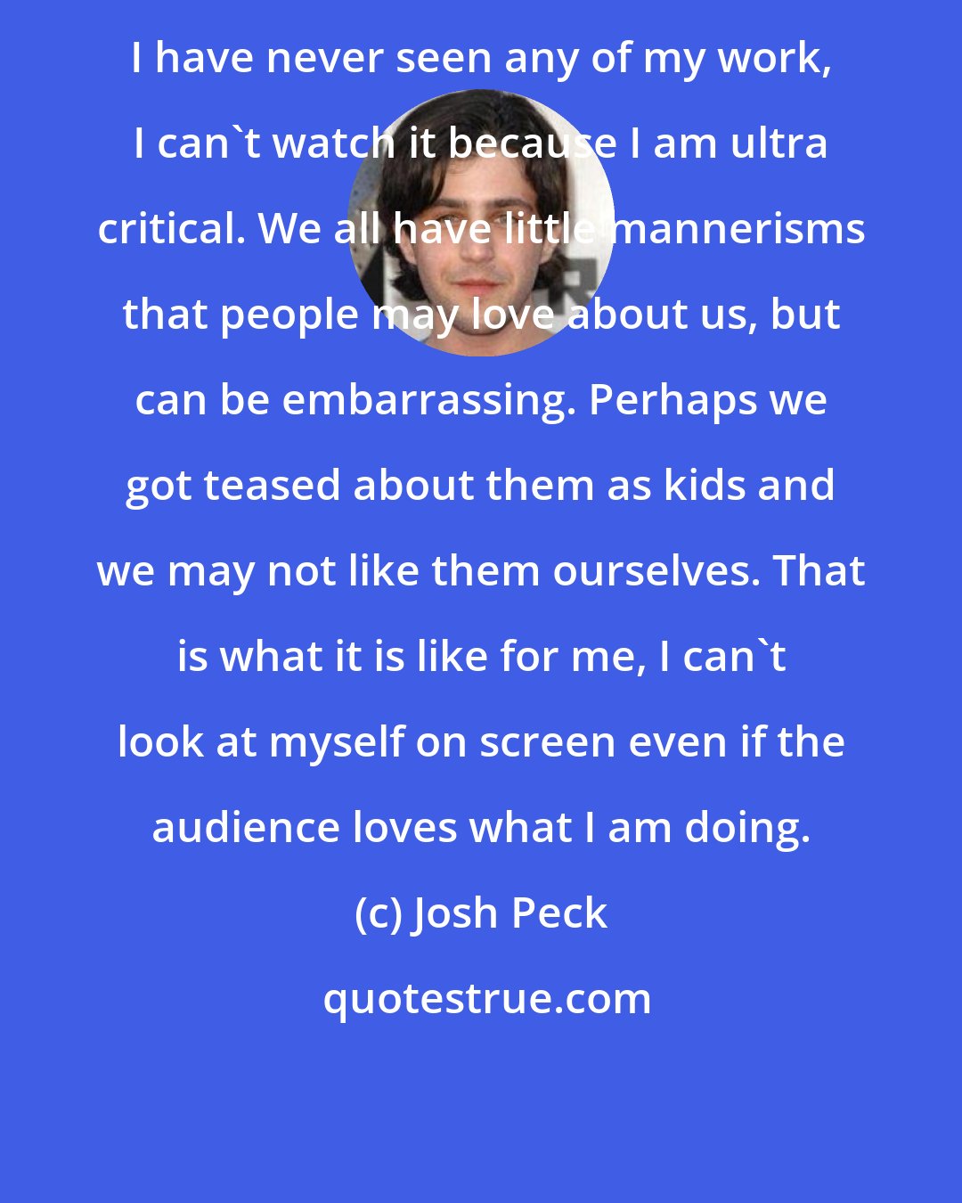 Josh Peck: I have never seen any of my work, I can't watch it because I am ultra critical. We all have little mannerisms that people may love about us, but can be embarrassing. Perhaps we got teased about them as kids and we may not like them ourselves. That is what it is like for me, I can't look at myself on screen even if the audience loves what I am doing.