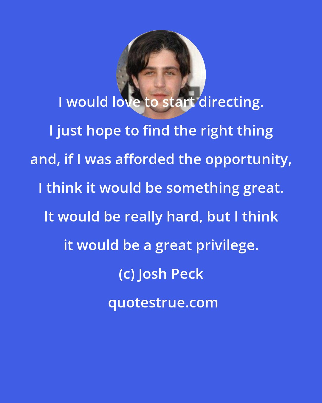 Josh Peck: I would love to start directing. I just hope to find the right thing and, if I was afforded the opportunity, I think it would be something great. It would be really hard, but I think it would be a great privilege.