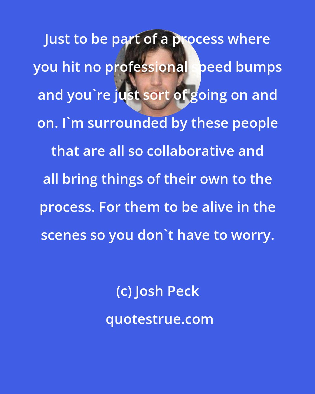 Josh Peck: Just to be part of a process where you hit no professional speed bumps and you're just sort of going on and on. I'm surrounded by these people that are all so collaborative and all bring things of their own to the process. For them to be alive in the scenes so you don't have to worry.