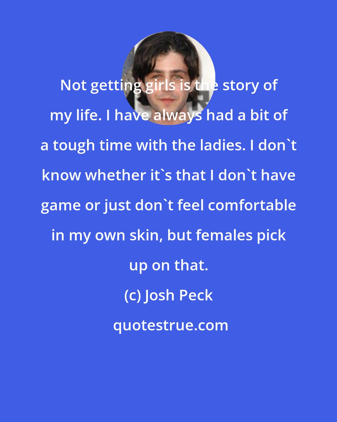 Josh Peck: Not getting girls is the story of my life. I have always had a bit of a tough time with the ladies. I don't know whether it's that I don't have game or just don't feel comfortable in my own skin, but females pick up on that.