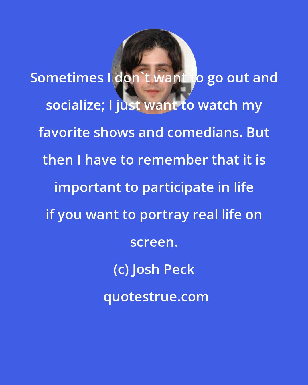 Josh Peck: Sometimes I don't want to go out and socialize; I just want to watch my favorite shows and comedians. But then I have to remember that it is important to participate in life if you want to portray real life on screen.