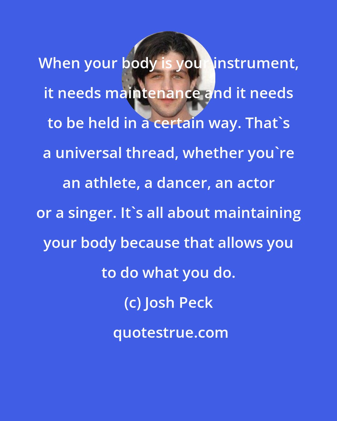 Josh Peck: When your body is your instrument, it needs maintenance and it needs to be held in a certain way. That's a universal thread, whether you're an athlete, a dancer, an actor or a singer. It's all about maintaining your body because that allows you to do what you do.