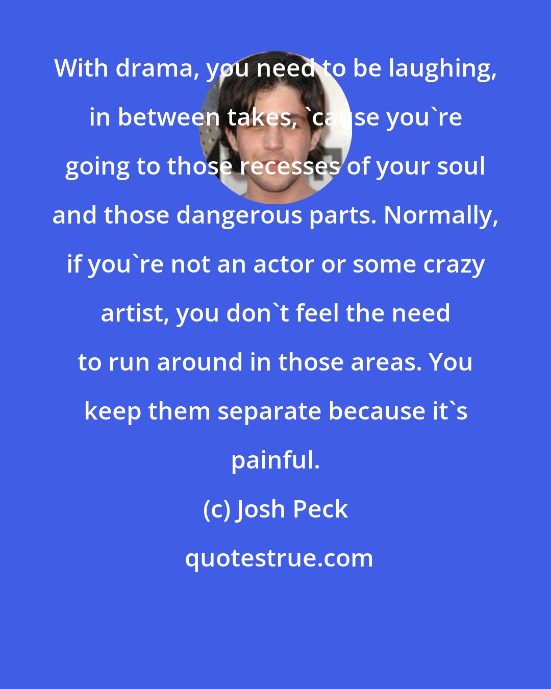 Josh Peck: With drama, you need to be laughing, in between takes, 'cause you're going to those recesses of your soul and those dangerous parts. Normally, if you're not an actor or some crazy artist, you don't feel the need to run around in those areas. You keep them separate because it's painful.