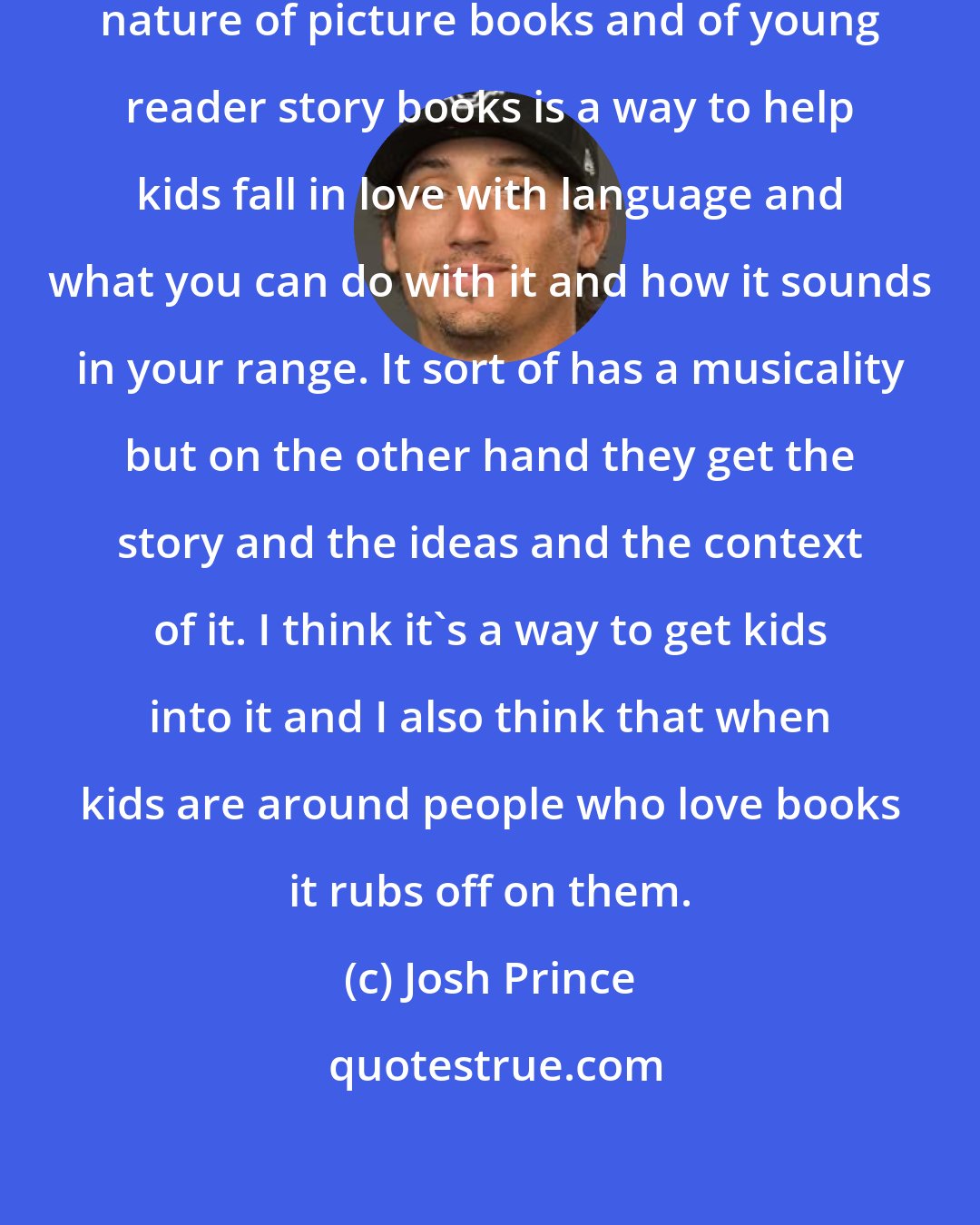 Josh Prince: I think that actually the rhythmic nature of picture books and of young reader story books is a way to help kids fall in love with language and what you can do with it and how it sounds in your range. It sort of has a musicality but on the other hand they get the story and the ideas and the context of it. I think it's a way to get kids into it and I also think that when kids are around people who love books it rubs off on them.