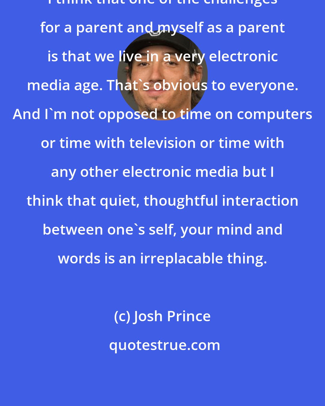 Josh Prince: I think that one of the challenges for a parent and myself as a parent is that we live in a very electronic media age. That's obvious to everyone. And I'm not opposed to time on computers or time with television or time with any other electronic media but I think that quiet, thoughtful interaction between one's self, your mind and words is an irreplacable thing.