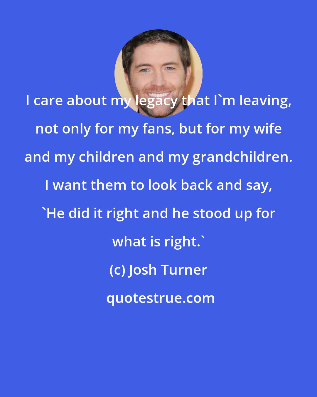 Josh Turner: I care about my legacy that I'm leaving, not only for my fans, but for my wife and my children and my grandchildren. I want them to look back and say, 'He did it right and he stood up for what is right.'