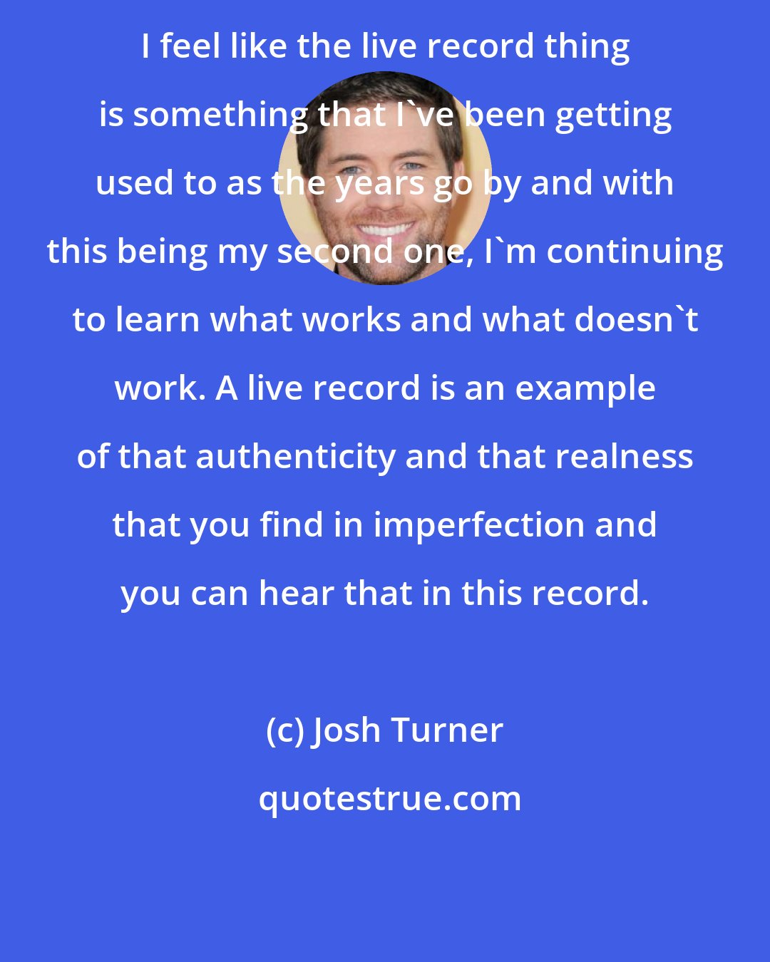 Josh Turner: I feel like the live record thing is something that I've been getting used to as the years go by and with this being my second one, I'm continuing to learn what works and what doesn't work. A live record is an example of that authenticity and that realness that you find in imperfection and you can hear that in this record.