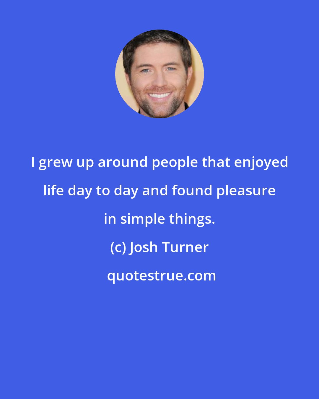 Josh Turner: I grew up around people that enjoyed life day to day and found pleasure in simple things.