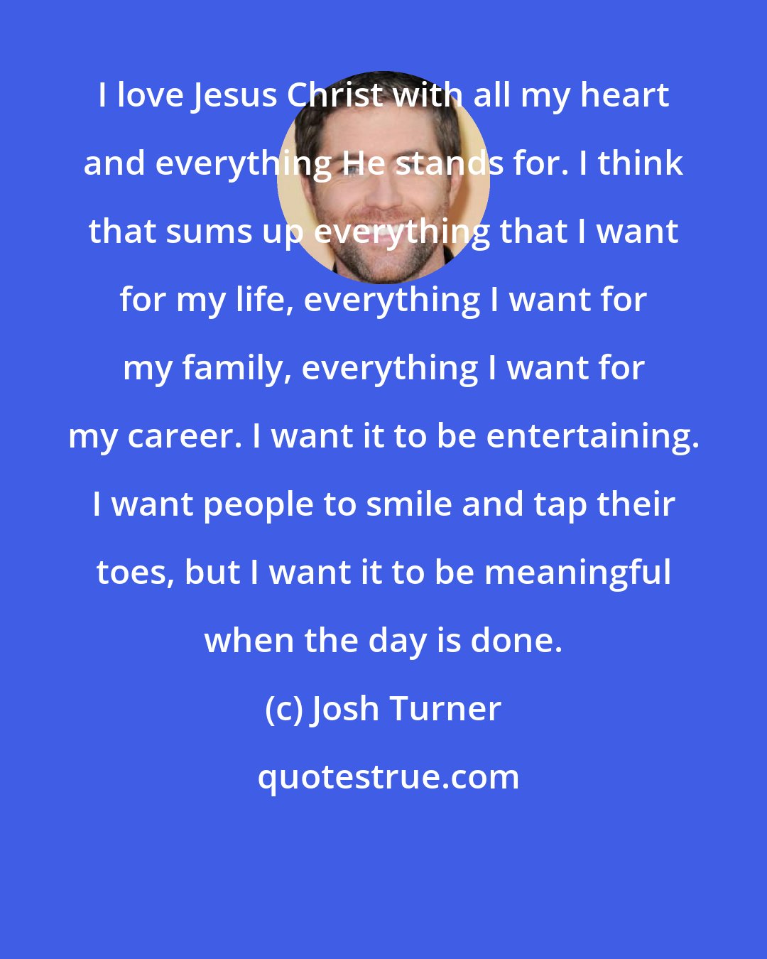 Josh Turner: I love Jesus Christ with all my heart and everything He stands for. I think that sums up everything that I want for my life, everything I want for my family, everything I want for my career. I want it to be entertaining. I want people to smile and tap their toes, but I want it to be meaningful when the day is done.