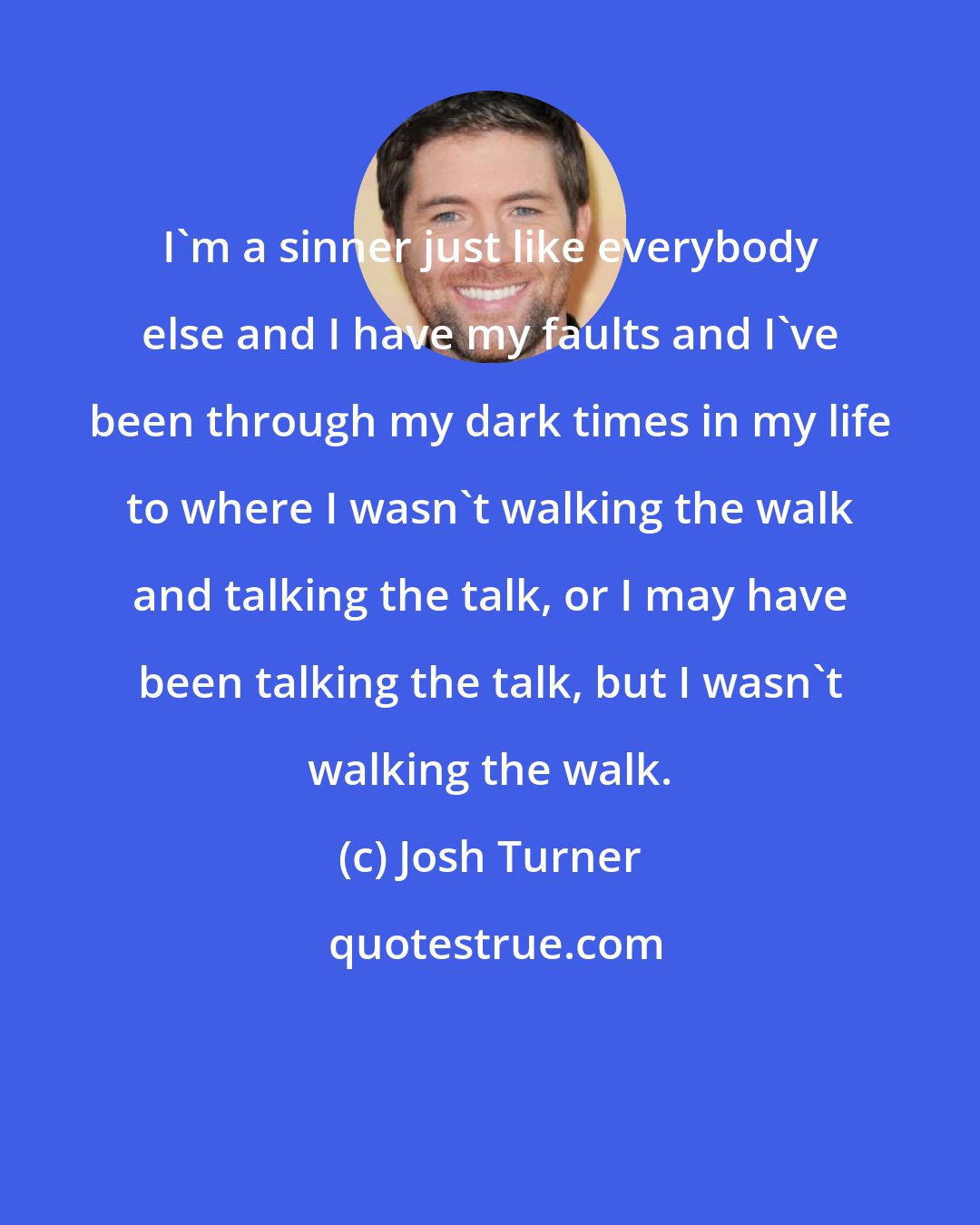 Josh Turner: I'm a sinner just like everybody else and I have my faults and I've been through my dark times in my life to where I wasn't walking the walk and talking the talk, or I may have been talking the talk, but I wasn't walking the walk.