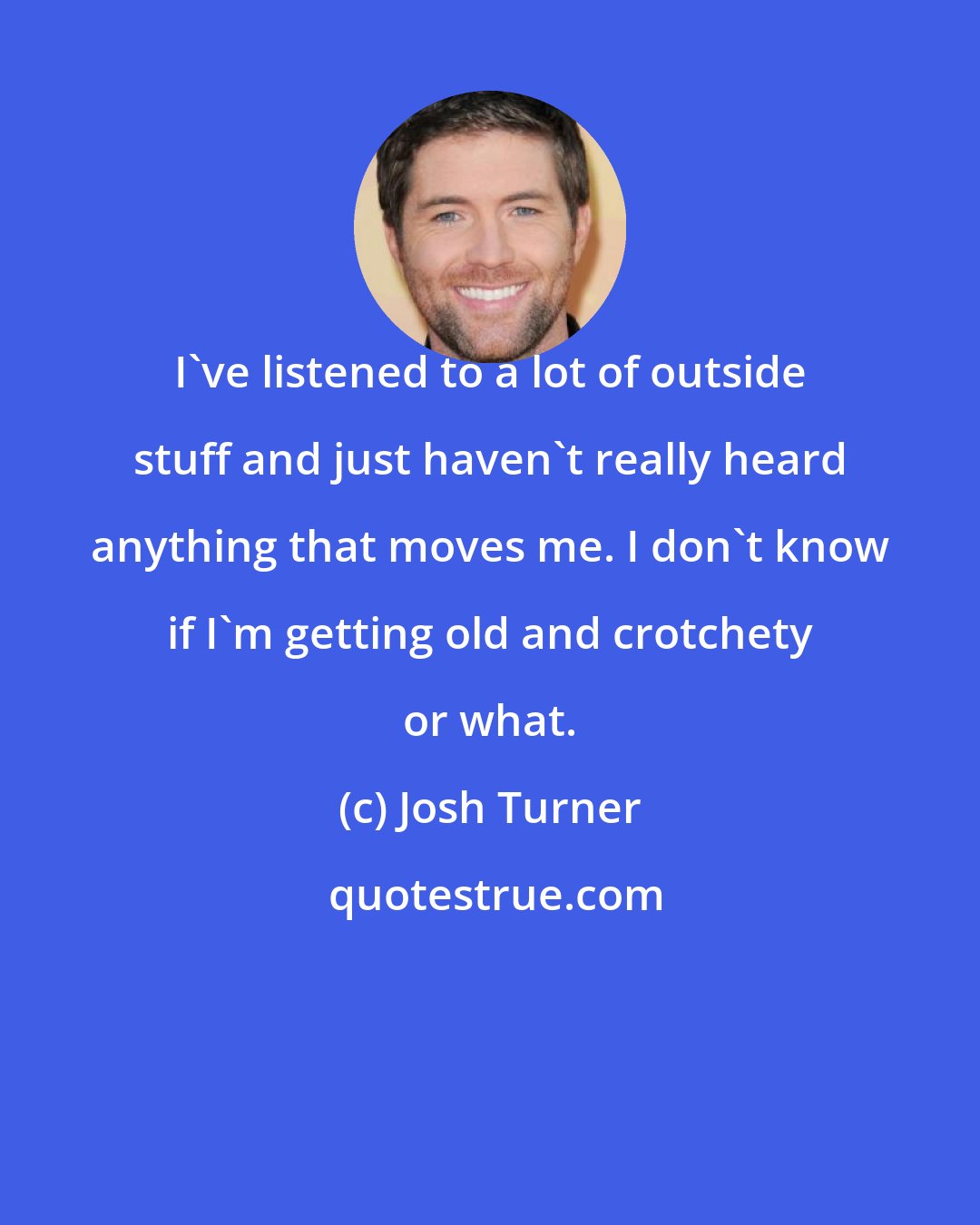 Josh Turner: I've listened to a lot of outside stuff and just haven't really heard anything that moves me. I don't know if I'm getting old and crotchety or what.