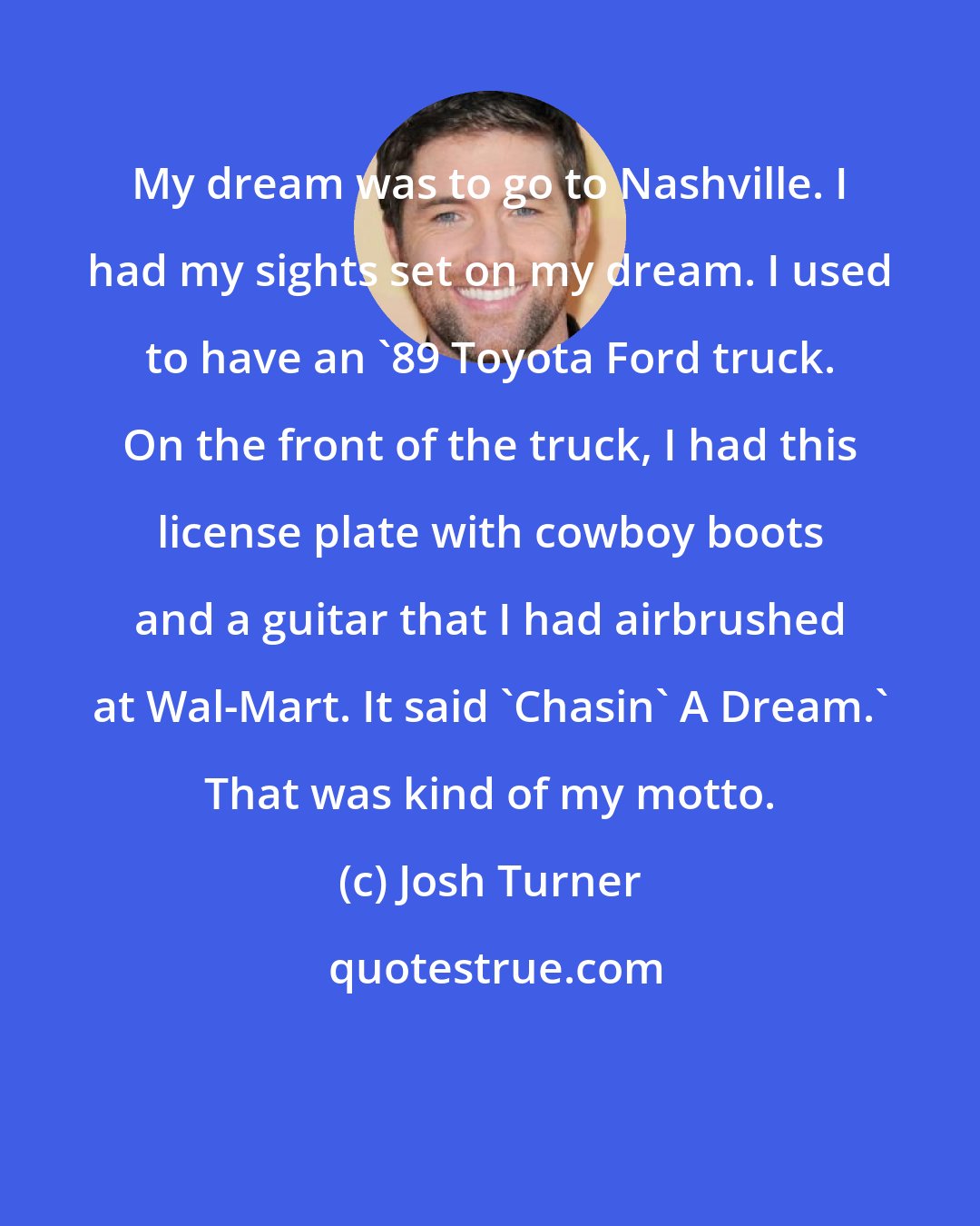 Josh Turner: My dream was to go to Nashville. I had my sights set on my dream. I used to have an '89 Toyota Ford truck. On the front of the truck, I had this license plate with cowboy boots and a guitar that I had airbrushed at Wal-Mart. It said 'Chasin' A Dream.' That was kind of my motto.