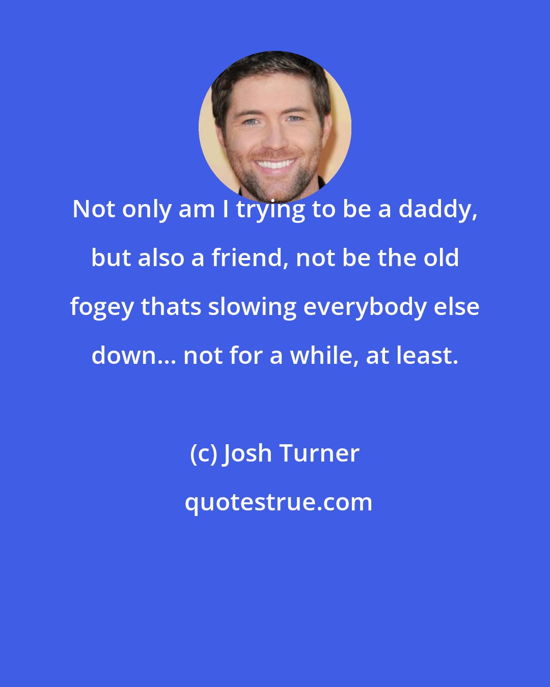Josh Turner: Not only am I trying to be a daddy, but also a friend, not be the old fogey thats slowing everybody else down... not for a while, at least.