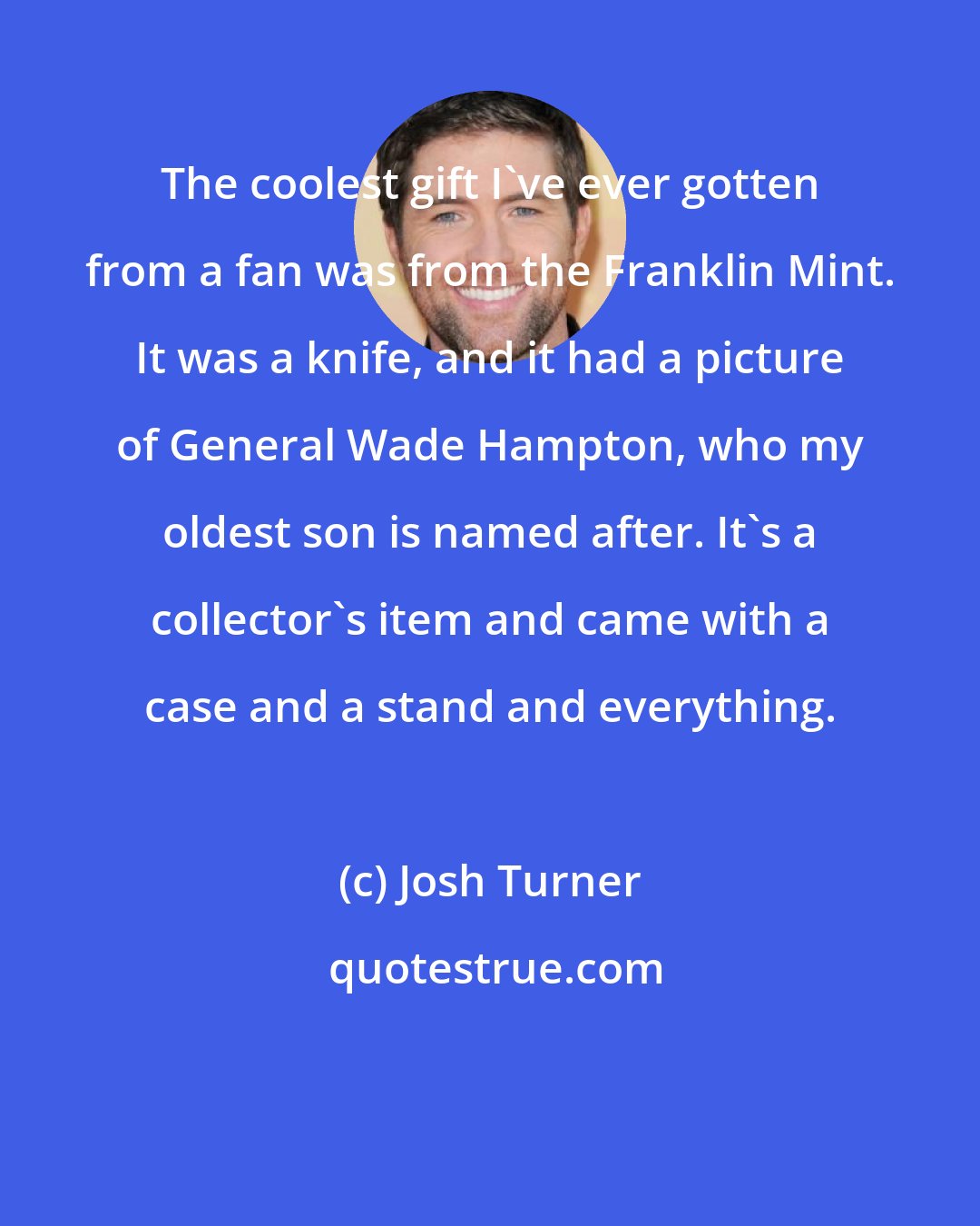 Josh Turner: The coolest gift I've ever gotten from a fan was from the Franklin Mint. It was a knife, and it had a picture of General Wade Hampton, who my oldest son is named after. It's a collector's item and came with a case and a stand and everything.