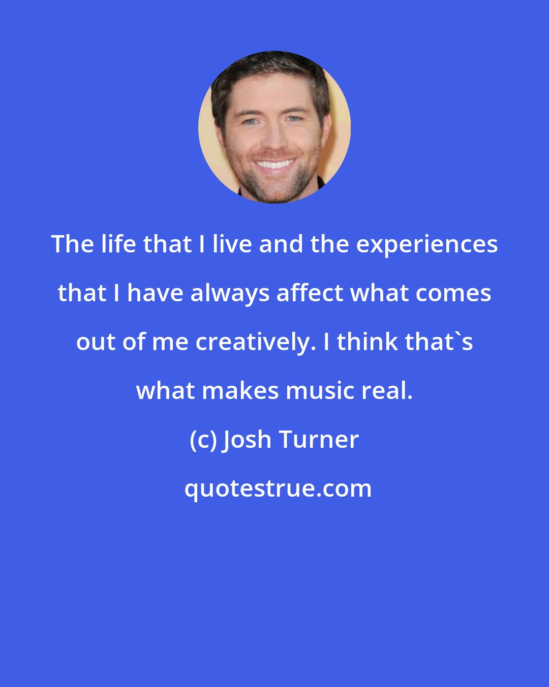 Josh Turner: The life that I live and the experiences that I have always affect what comes out of me creatively. I think that's what makes music real.