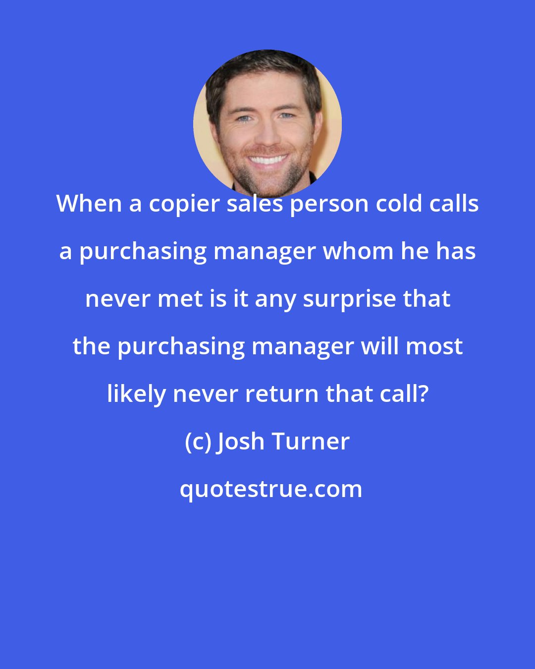 Josh Turner: When a copier sales person cold calls a purchasing manager whom he has never met is it any surprise that the purchasing manager will most likely never return that call?