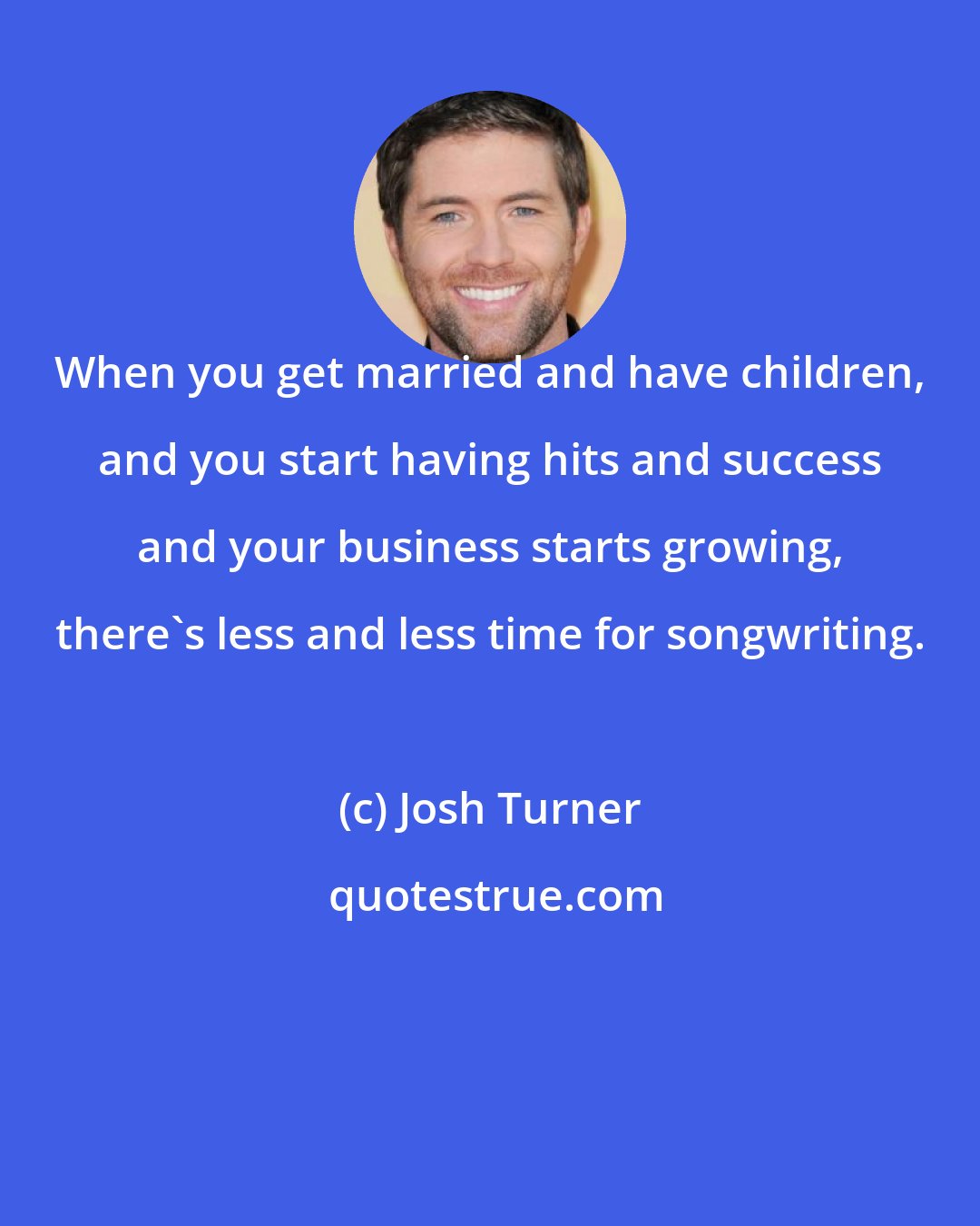 Josh Turner: When you get married and have children, and you start having hits and success and your business starts growing, there's less and less time for songwriting.