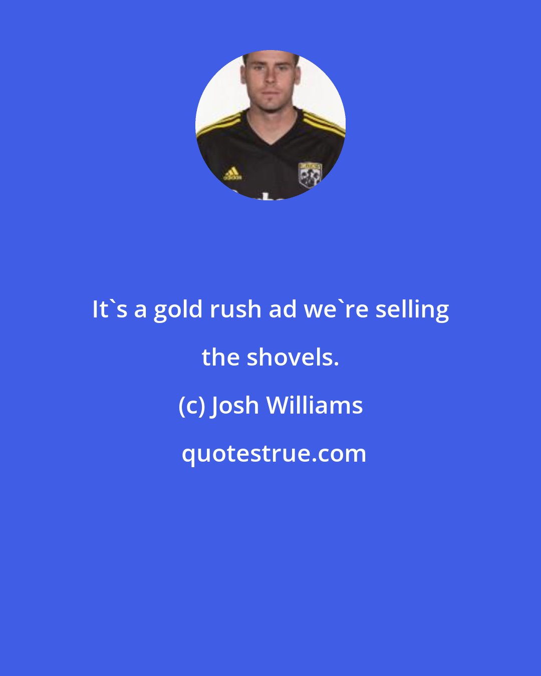 Josh Williams: It's a gold rush ad we're selling the shovels.