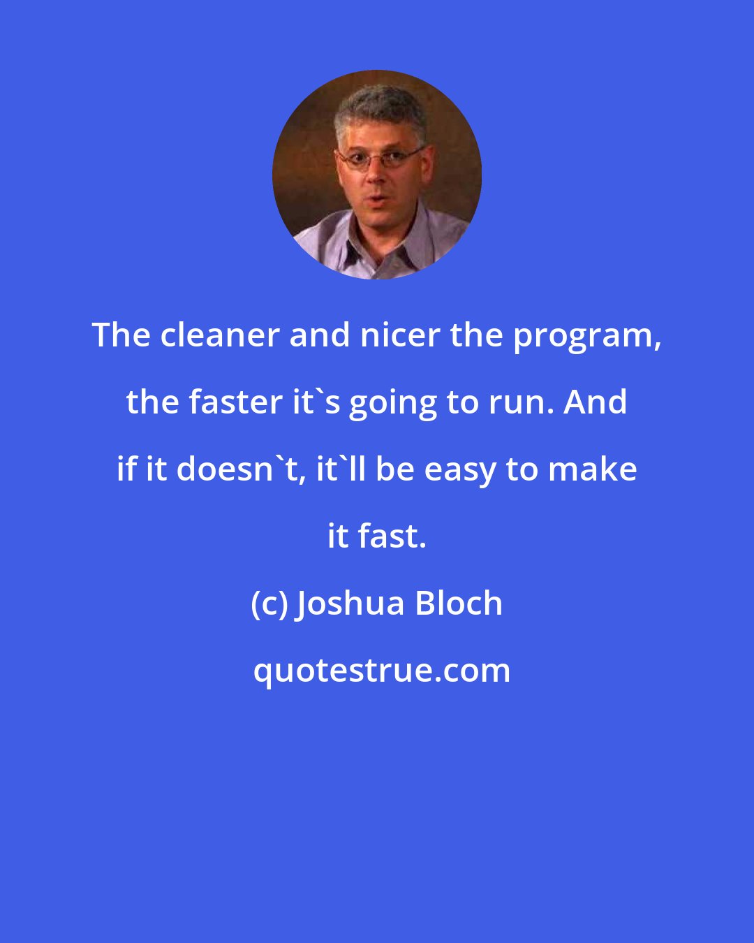 Joshua Bloch: The cleaner and nicer the program, the faster it's going to run. And if it doesn't, it'll be easy to make it fast.