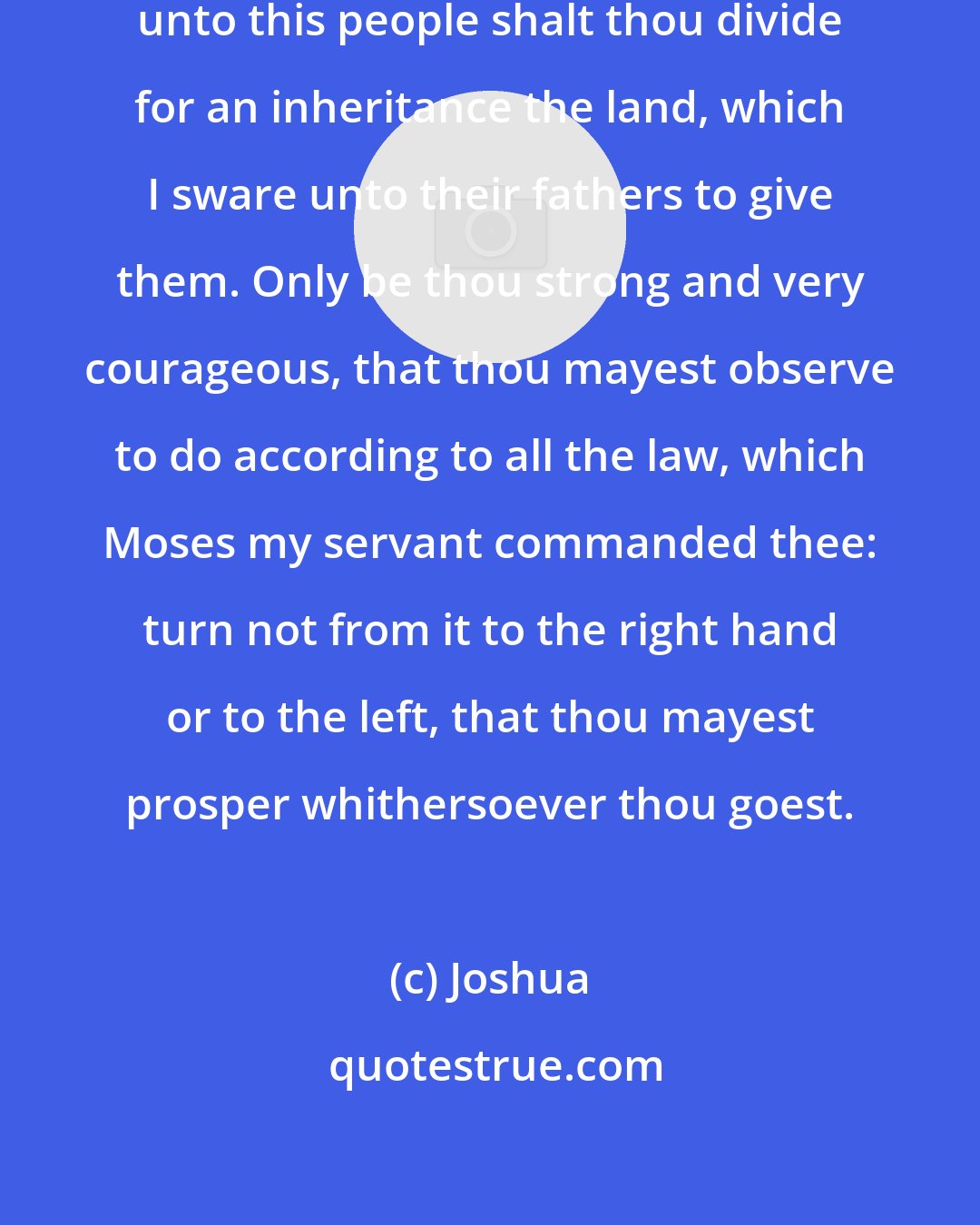 Joshua: Be strong and of a good courage: for unto this people shalt thou divide for an inheritance the land, which I sware unto their fathers to give them. Only be thou strong and very courageous, that thou mayest observe to do according to all the law, which Moses my servant commanded thee: turn not from it to the right hand or to the left, that thou mayest prosper whithersoever thou goest.